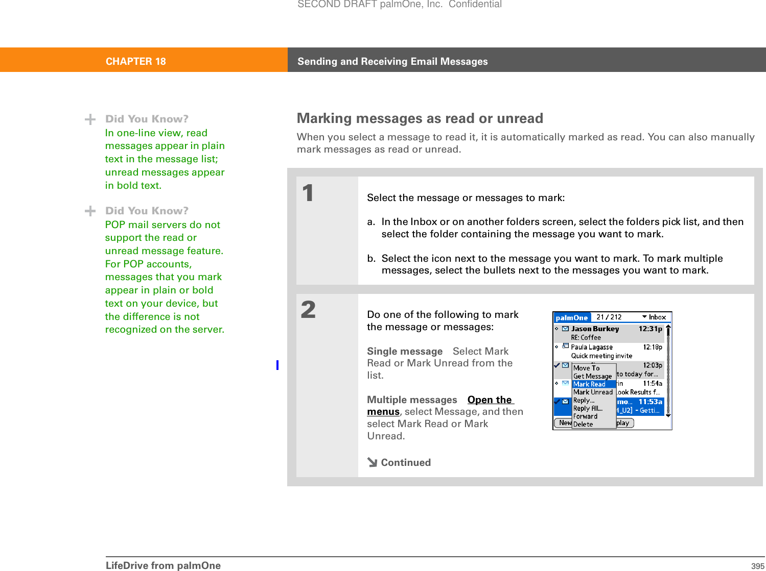 LifeDrive from palmOne 395CHAPTER 18 Sending and Receiving Email MessagesMarking messages as read or unreadWhen you select a message to read it, it is automatically marked as read. You can also manually mark messages as read or unread. 01Select the message or messages to mark:a. In the Inbox or on another folders screen, select the folders pick list, and then select the folder containing the message you want to mark.b. Select the icon next to the message you want to mark. To mark multiple messages, select the bullets next to the messages you want to mark.2Do one of the following to mark the message or messages:Single message Select Mark Read or Mark Unread from the list.Multiple messages Open the menus, select Message, and then select Mark Read or Mark Unread.ContinuedDid You Know?In one-line view, read messages appear in plain text in the message list; unread messages appear in bold text.Did You Know?POP mail servers do not support the read or unread message feature. For POP accounts, messages that you mark appear in plain or bold text on your device, but the difference is not recognized on the server. SECOND DRAFT palmOne, Inc.  Confidential