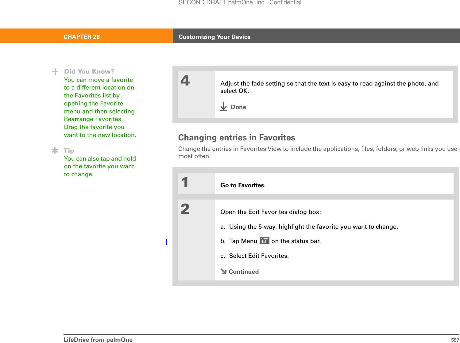 LifeDrive from palmOne 557CHAPTER 28 Customizing Your DeviceChanging entries in Favorites Change the entries in Favorites View to include the applications, files, folders, or web links you use most often. 04Adjust the fade setting so that the text is easy to read against the photo, and select OK.Done1Go to Favorites.2Open the Edit Favorites dialog box:a. Using the 5-way, highlight the favorite you want to change. b. Tap Menu   on the status bar.c. Select Edit Favorites.ContinuedDid You Know?You can move a favorite to a different location on the Favorites list by opening the Favorite menu and then selecting Rearrange Favorites. Drag the favorite you want to the new location.TipYou can also tap and hold on the favorite you want to change.SECOND DRAFT palmOne, Inc.  Confidential