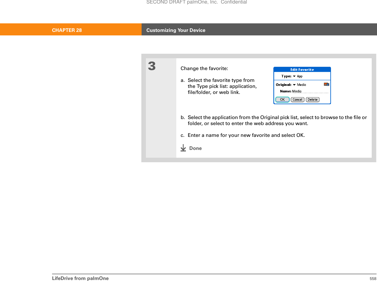 LifeDrive from palmOne 558CHAPTER 28 Customizing Your Device3Change the favorite:a. Select the favorite type from the Type pick list: application, file/folder, or web link.b. Select the application from the Original pick list, select to browse to the file or folder, or select to enter the web address you want.c. Enter a name for your new favorite and select OK.DoneSECOND DRAFT palmOne, Inc.  Confidential
