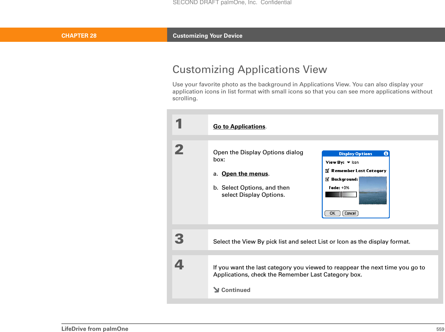 LifeDrive from palmOne 559CHAPTER 28 Customizing Your DeviceCustomizing Applications ViewUse your favorite photo as the background in Applications View. You can also display your application icons in list format with small icons so that you can see more applications without scrolling.01Go to Applications.2Open the Display Options dialog box:a. Open the menus.b. Select Options, and then select Display Options.3Select the View By pick list and select List or Icon as the display format.4If you want the last category you viewed to reappear the next time you go to Applications, check the Remember Last Category box.ContinuedSECOND DRAFT palmOne, Inc.  Confidential