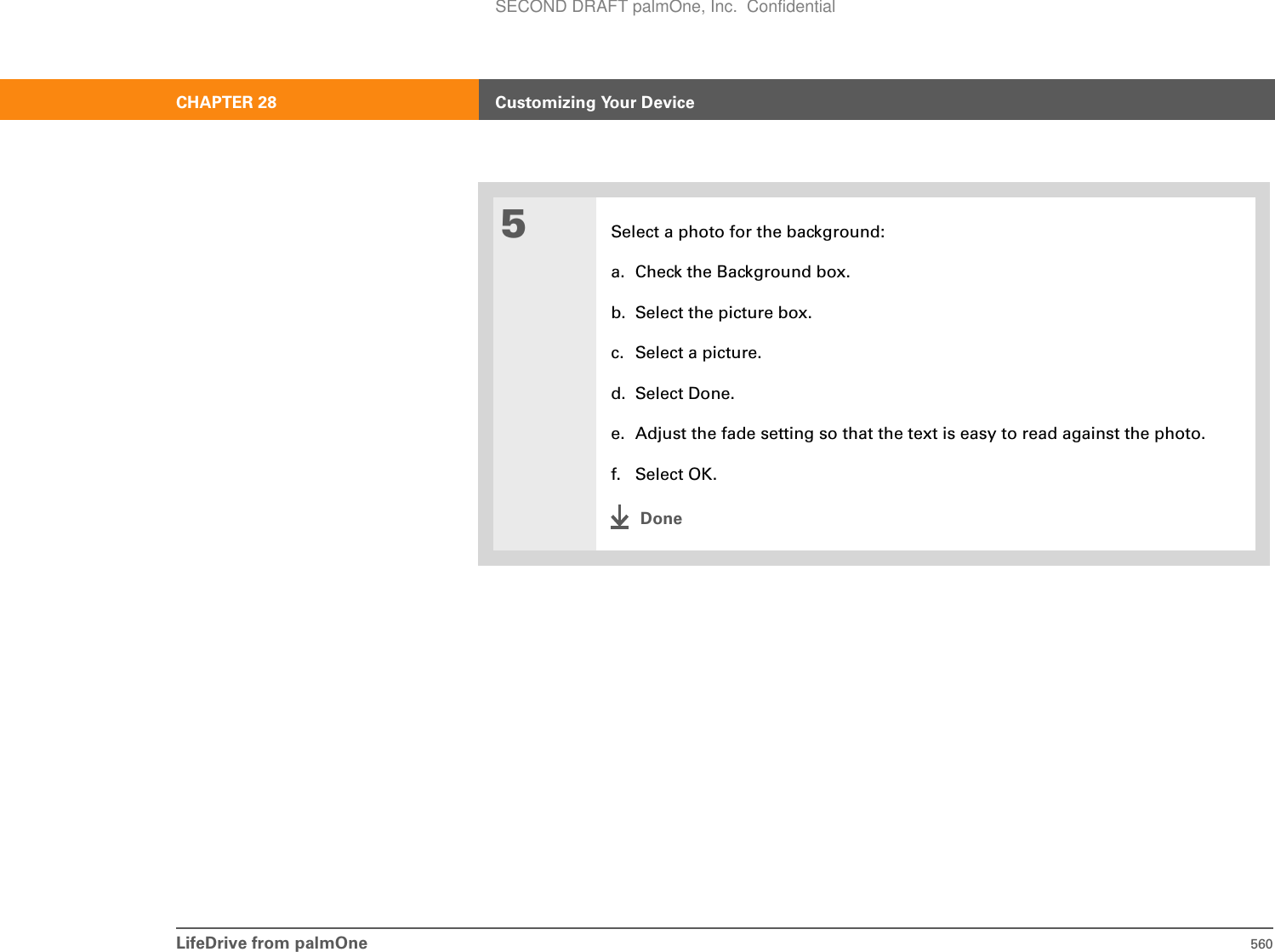LifeDrive from palmOne 560CHAPTER 28 Customizing Your Device5Select a photo for the background:a. Check the Background box.b. Select the picture box.c. Select a picture. d. Select Done.e. Adjust the fade setting so that the text is easy to read against the photo.f. Select OK.DoneSECOND DRAFT palmOne, Inc.  Confidential