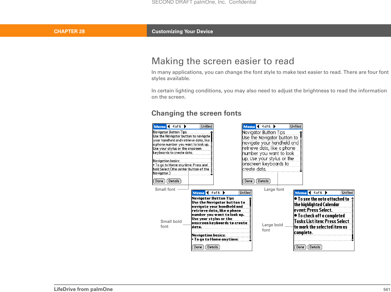 LifeDrive from palmOne 561CHAPTER 28 Customizing Your DeviceMaking the screen easier to readIn many applications, you can change the font style to make text easier to read. There are four font styles available.In certain lighting conditions, you may also need to adjust the brightness to read the information on the screen.Changing the screen fontsSmall font Large fontSmall bold font Large bold fontSECOND DRAFT palmOne, Inc.  Confidential