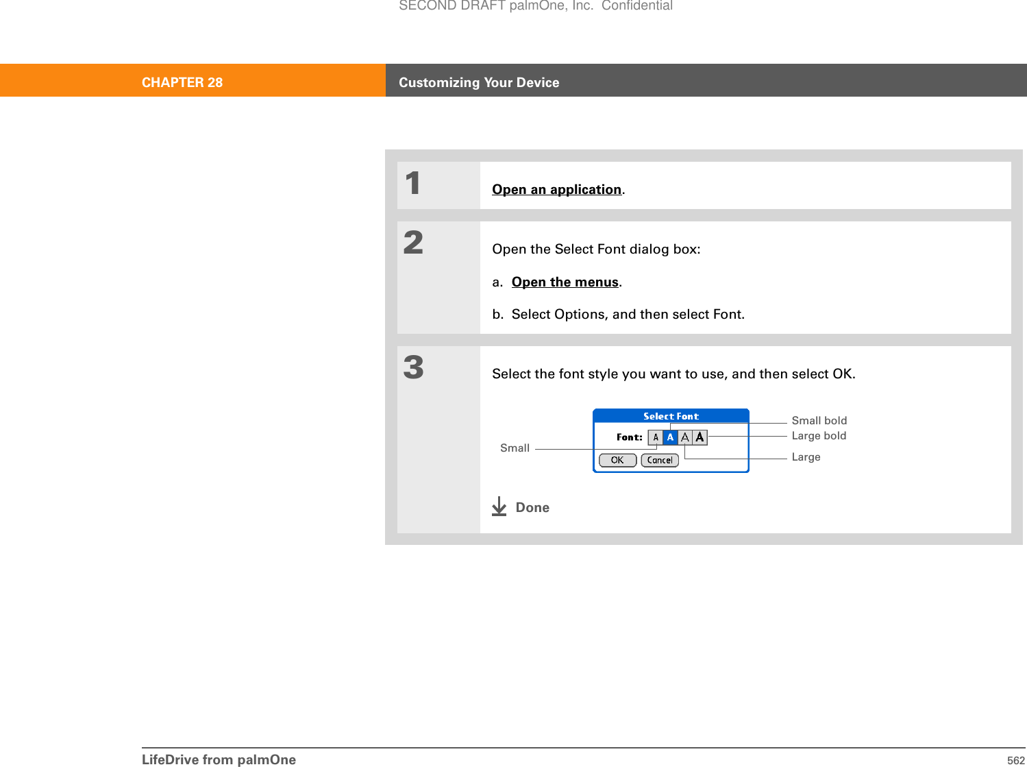 LifeDrive from palmOne 562CHAPTER 28 Customizing Your Device01Open an application.2Open the Select Font dialog box:a. Open the menus.b. Select Options, and then select Font.3Select the font style you want to use, and then select OK.DoneSmallSmall bold Large boldLargeSECOND DRAFT palmOne, Inc.  Confidential