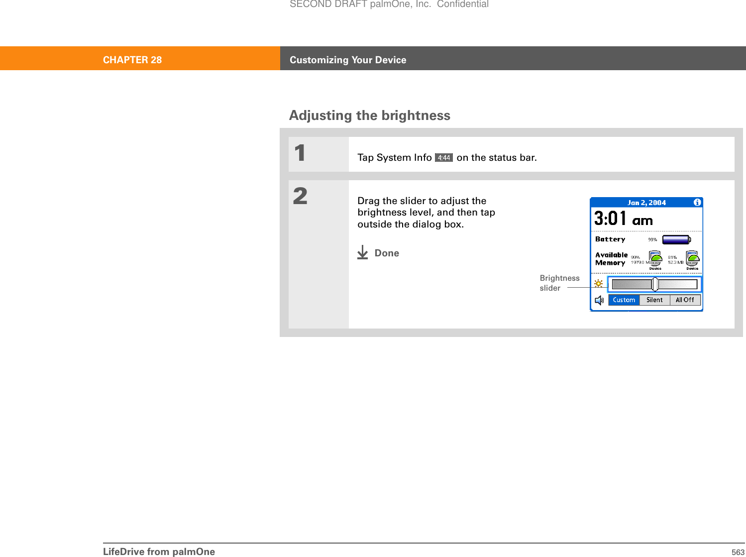 LifeDrive from palmOne 563CHAPTER 28 Customizing Your DeviceAdjusting the brightness01Tap System Info   on the status bar.2Drag the slider to adjust the brightness level, and then tap outside the dialog box.DoneBrightness sliderSECOND DRAFT palmOne, Inc.  Confidential