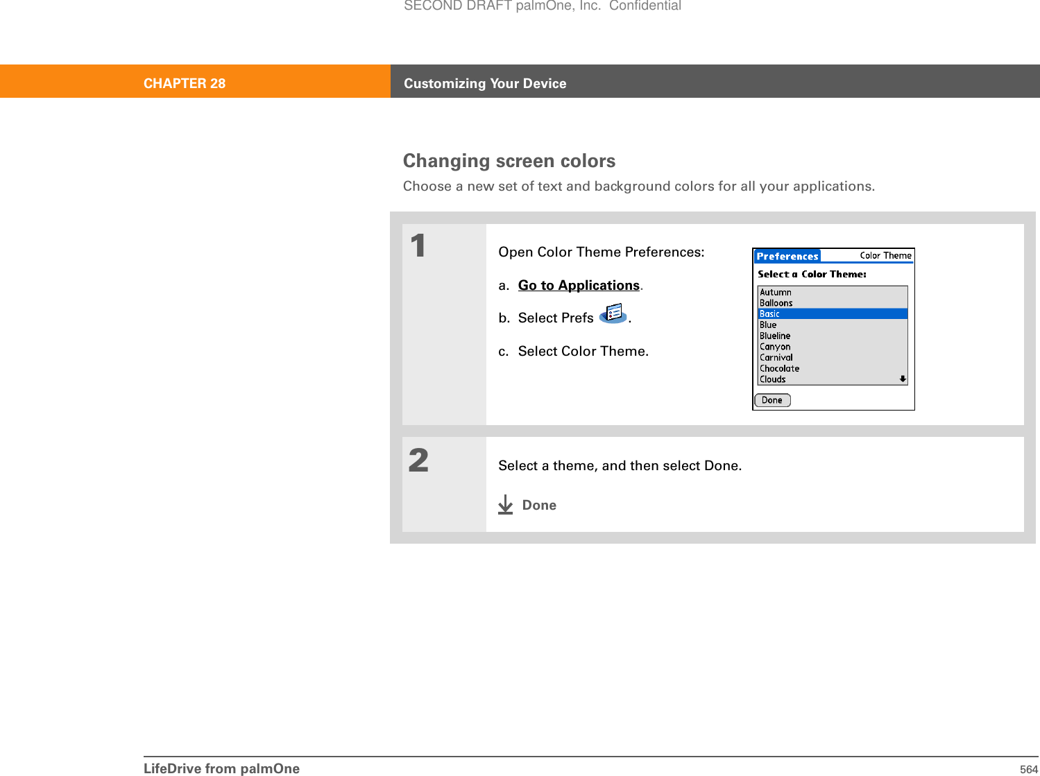 LifeDrive from palmOne 564CHAPTER 28 Customizing Your DeviceChanging screen colorsChoose a new set of text and background colors for all your applications. 01Open Color Theme Preferences:a. Go to Applications.b. Select Prefs  .c. Select Color Theme.2Select a theme, and then select Done.DoneSECOND DRAFT palmOne, Inc.  Confidential