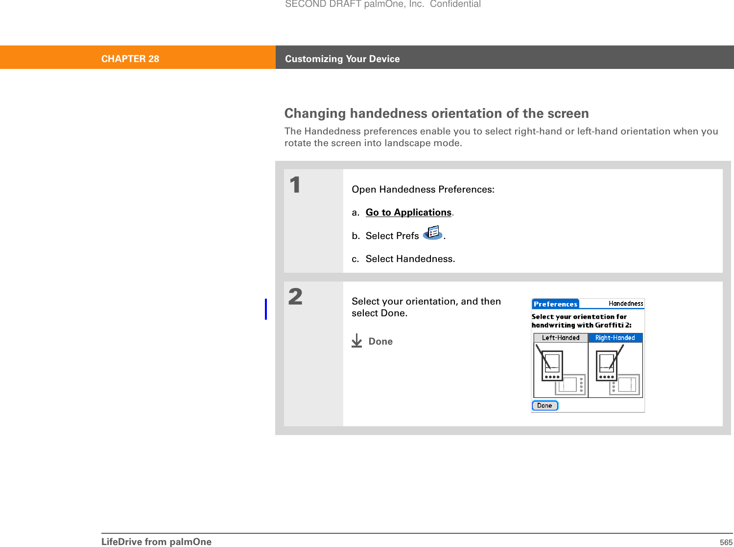 LifeDrive from palmOne 565CHAPTER 28 Customizing Your DeviceChanging handedness orientation of the screenThe Handedness preferences enable you to select right-hand or left-hand orientation when you rotate the screen into landscape mode. 01Open Handedness Preferences:a. Go to Applications.b. Select Prefs  .c. Select Handedness.2Select your orientation, and then select Done.DoneSECOND DRAFT palmOne, Inc.  Confidential
