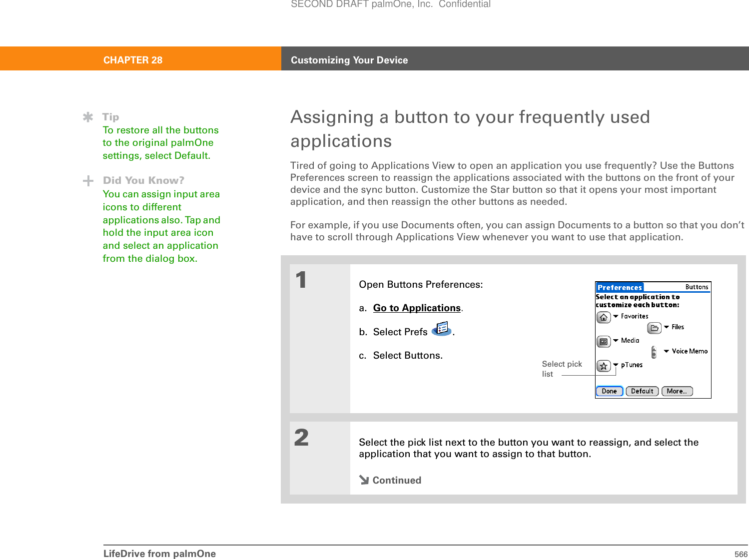 LifeDrive from palmOne 566CHAPTER 28 Customizing Your DeviceAssigning a button to your frequently used applicationsTired of going to Applications View to open an application you use frequently? Use the Buttons Preferences screen to reassign the applications associated with the buttons on the front of your device and the sync button. Customize the Star button so that it opens your most important application, and then reassign the other buttons as needed.For example, if you use Documents often, you can assign Documents to a button so that you don’t have to scroll through Applications View whenever you want to use that application.01Open Buttons Preferences:a. Go to Applications.b. Select Prefs  .c. Select Buttons.2Select the pick list next to the button you want to reassign, and select the application that you want to assign to that button.ContinuedTipTo restore all the buttons to the original palmOne settings, select Default.Did You Know?You can assign input area icons to different applications also. Tap and hold the input area icon and select an application from the dialog box.Select pick listSECOND DRAFT palmOne, Inc.  Confidential