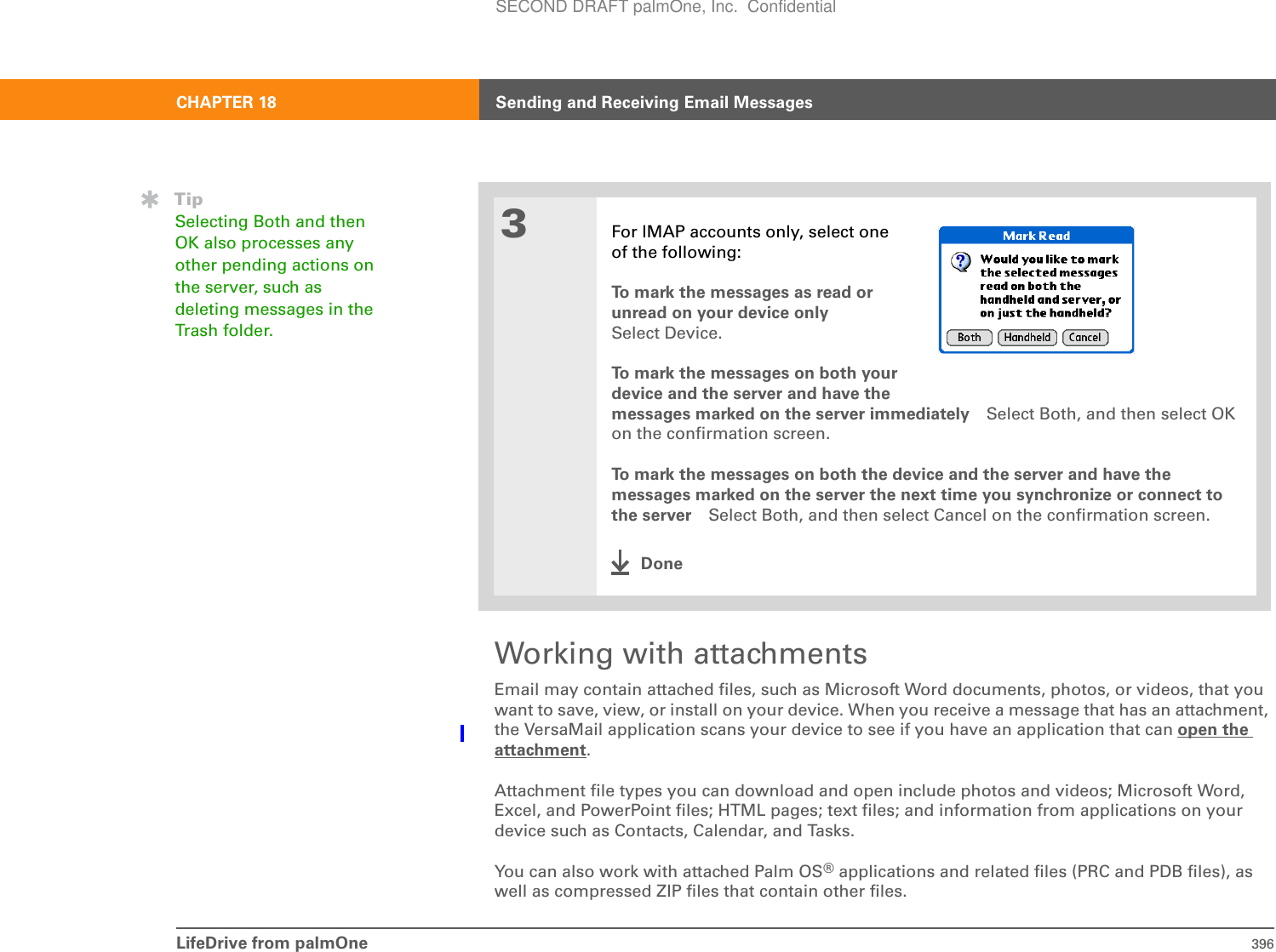 LifeDrive from palmOne 396CHAPTER 18 Sending and Receiving Email MessagesWorking with attachmentsEmail may contain attached files, such as Microsoft Word documents, photos, or videos, that you want to save, view, or install on your device. When you receive a message that has an attachment, the VersaMail application scans your device to see if you have an application that can open the attachment.Attachment file types you can download and open include photos and videos; Microsoft Word, Excel, and PowerPoint files; HTML pages; text files; and information from applications on your device such as Contacts, Calendar, and Tasks.You can also work with attached Palm OS® applications and related files (PRC and PDB files), as well as compressed ZIP files that contain other files.3For IMAP accounts only, select oneof the following:To mark the messages as read orunread on your device onlySelect Device.To mark the messages on both yourdevice and the server and have the messages marked on the server immediately Select Both, and then select OK on the confirmation screen.To mark the messages on both the device and the server and have the messages marked on the server the next time you synchronize or connect to the server Select Both, and then select Cancel on the confirmation screen.DoneTipSelecting Both and then OK also processes any other pending actions on the server, such as deleting messages in the Trash folder.SECOND DRAFT palmOne, Inc.  Confidential