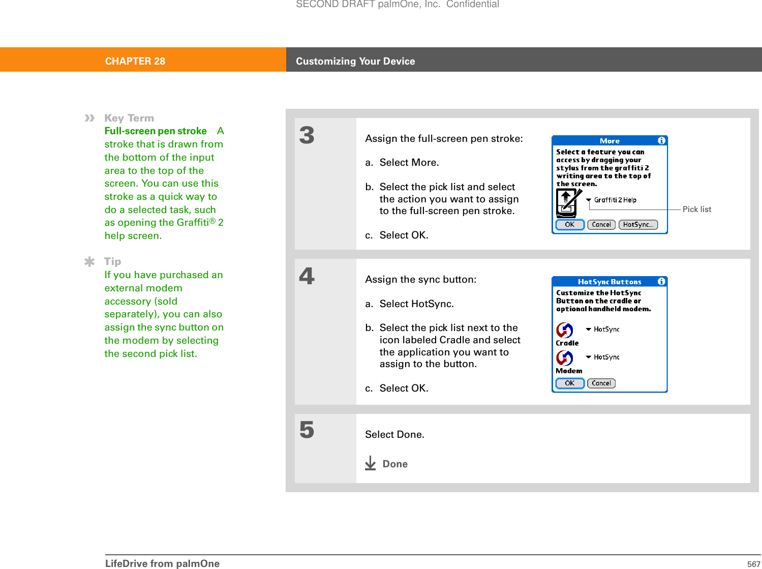 LifeDrive from palmOne 567CHAPTER 28 Customizing Your Device3Assign the full-screen pen stroke:a. Select More.b. Select the pick list and select the action you want to assign to the full-screen pen stroke.c. Select OK.4Assign the sync button:a. Select HotSync.b. Select the pick list next to the icon labeled Cradle and select the application you want to assign to the button.c. Select OK.5Select Done.Done»Key TermFull-screen pen stroke Astroke that is drawn from the bottom of the input area to the top of the screen. You can use this stroke as a quick way to do a selected task, such as opening the Graffiti® 2 help screen.TipIf you have purchased an external modem accessory (sold separately), you can also assign the sync button on the modem by selecting the second pick list.Pick listSECOND DRAFT palmOne, Inc.  Confidential