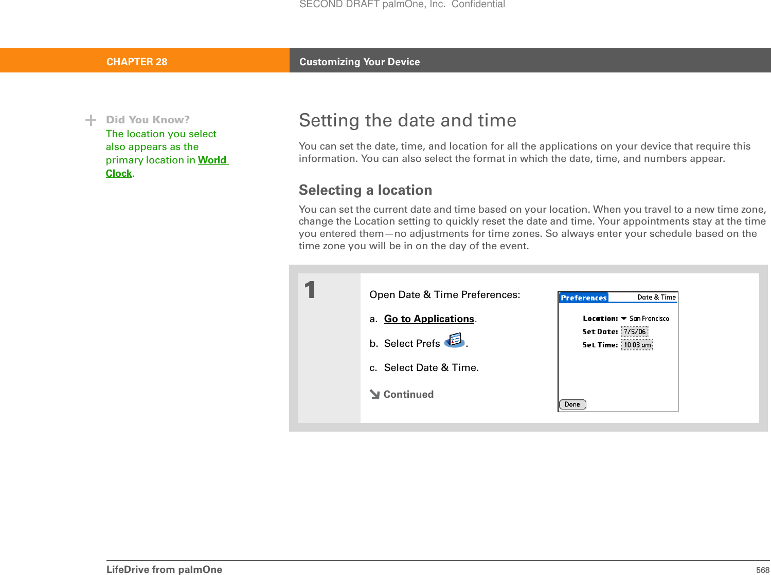 LifeDrive from palmOne 568CHAPTER 28 Customizing Your DeviceSetting the date and timeYou can set the date, time, and location for all the applications on your device that require this information. You can also select the format in which the date, time, and numbers appear.Selecting a locationYou can set the current date and time based on your location. When you travel to a new time zone, change the Location setting to quickly reset the date and time. Your appointments stay at the time you entered them—no adjustments for time zones. So always enter your schedule based on the time zone you will be in on the day of the event.0.1Open Date &amp; Time Preferences:a. Go to Applications.b. Select Prefs  .c. Select Date &amp; Time.ContinuedDid You Know?The location you select also appears as the primary location in World Clock.SECOND DRAFT palmOne, Inc.  Confidential