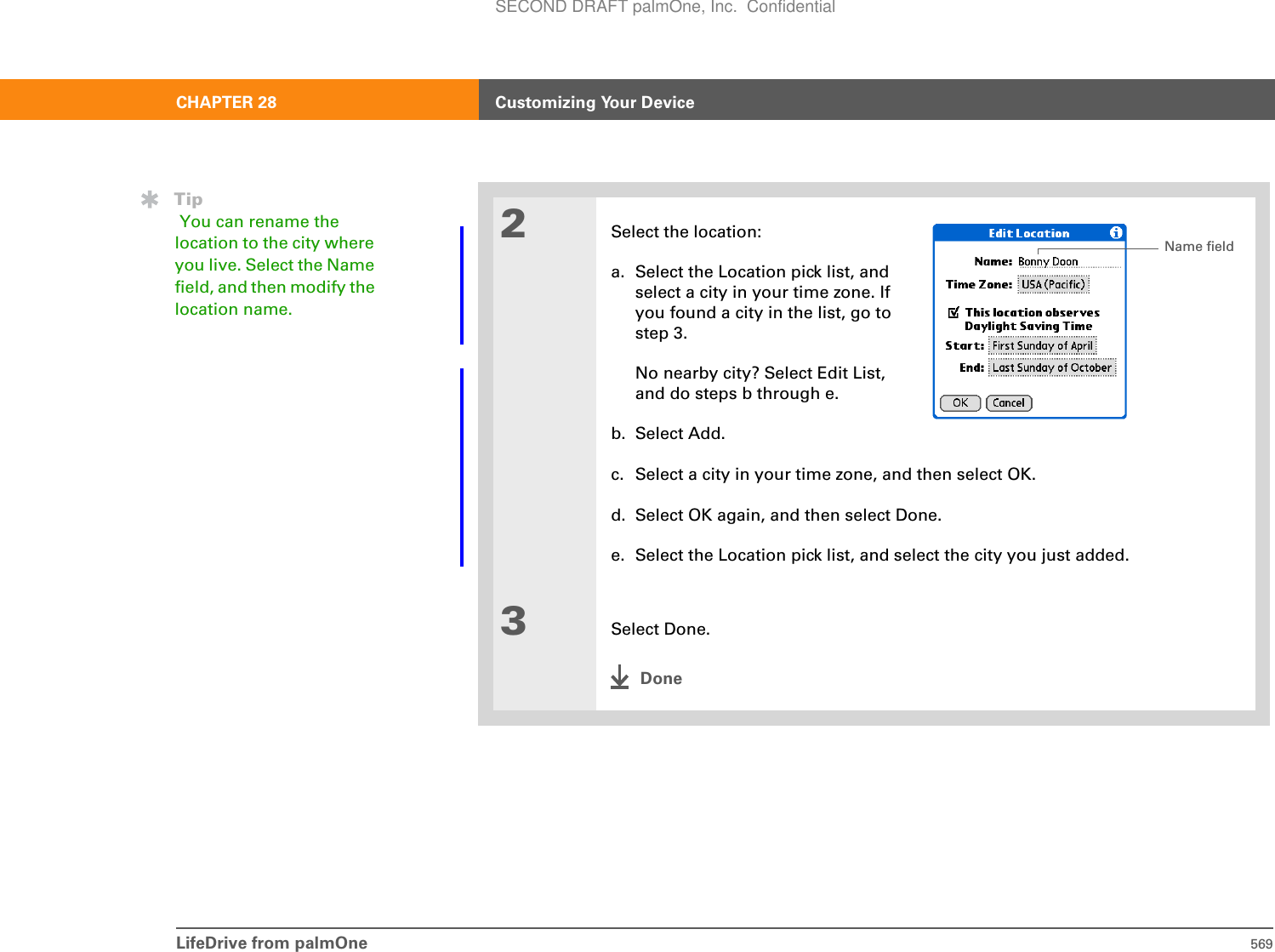 LifeDrive from palmOne 569CHAPTER 28 Customizing Your Device2Select the location:a. Select the Location pick list, and select a city in your time zone. If you found a city in the list, go to step 3. No nearby city? Select Edit List, and do steps b through e.b. Select Add.c. Select a city in your time zone, and then select OK.d. Select OK again, and then select Done.e. Select the Location pick list, and select the city you just added.3Select Done.DoneTip You can rename the location to the city where you live. Select the Name field, and then modify the location name.Name fieldSECOND DRAFT palmOne, Inc.  Confidential