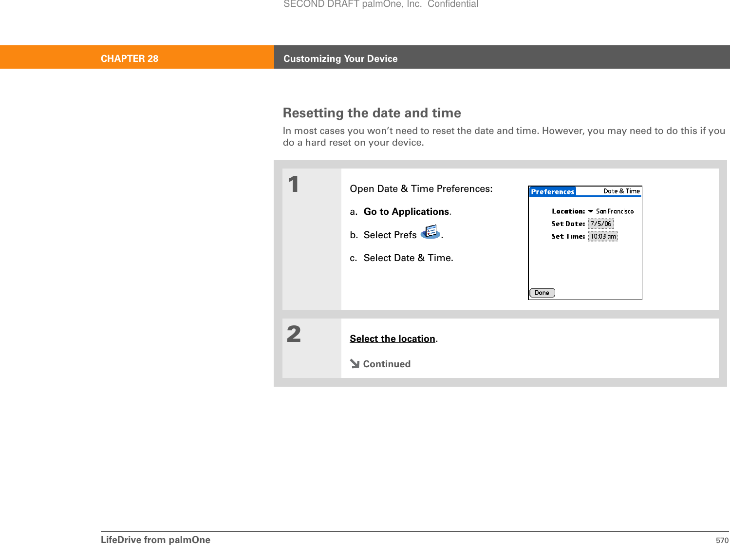 LifeDrive from palmOne 570CHAPTER 28 Customizing Your DeviceResetting the date and timeIn most cases you won’t need to reset the date and time. However, you may need to do this if you do a hard reset on your device.01Open Date &amp; Time Preferences:a. Go to Applications.b. Select Prefs  .c. Select Date &amp; Time.2Select the location.ContinuedSECOND DRAFT palmOne, Inc.  Confidential