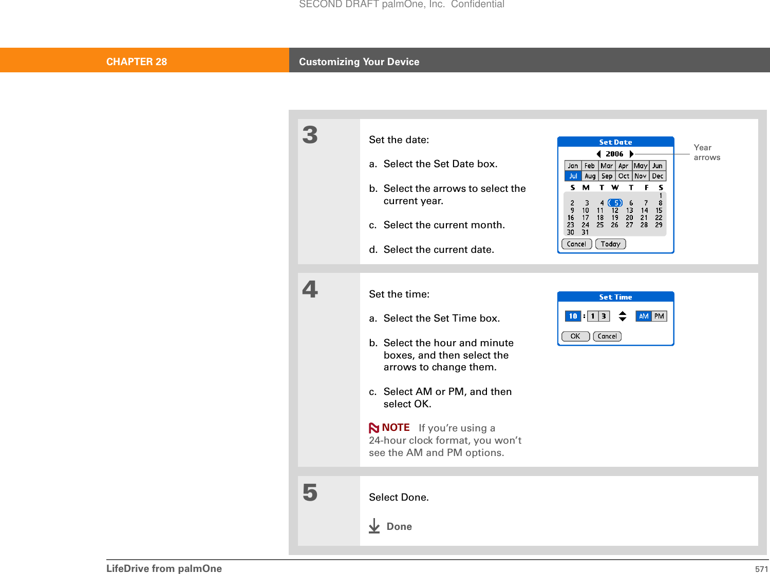 LifeDrive from palmOne 571CHAPTER 28 Customizing Your Device3Set the date:a. Select the Set Date box.b. Select the arrows to select the current year.c. Select the current month.d. Select the current date.4Set the time:a. Select the Set Time box.b. Select the hour and minute boxes, and then select the arrows to change them.c. Select AM or PM, and then select OK.If you’re using a 24-hour clock format, you won’t see the AM and PM options.5Select Done.DoneYear arrowsNOTESECOND DRAFT palmOne, Inc.  Confidential