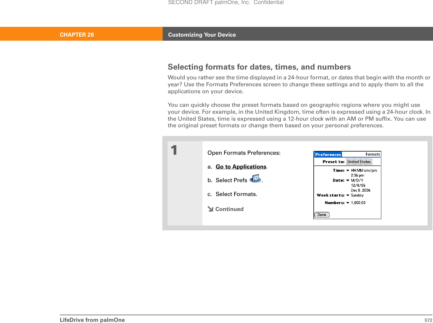 LifeDrive from palmOne 572CHAPTER 28 Customizing Your DeviceSelecting formats for dates, times, and numbersWould you rather see the time displayed in a 24-hour format, or dates that begin with the month or year? Use the Formats Preferences screen to change these settings and to apply them to all the applications on your device. You can quickly choose the preset formats based on geographic regions where you might use your device. For example, in the United Kingdom, time often is expressed using a 24-hour clock. In the United States, time is expressed using a 12-hour clock with an AM or PM suffix. You can use the original preset formats or change them based on your personal preferences.01Open Formats Preferences:a. Go to Applications.b. Select Prefs  .c. Select Formats.ContinuedSECOND DRAFT palmOne, Inc.  Confidential