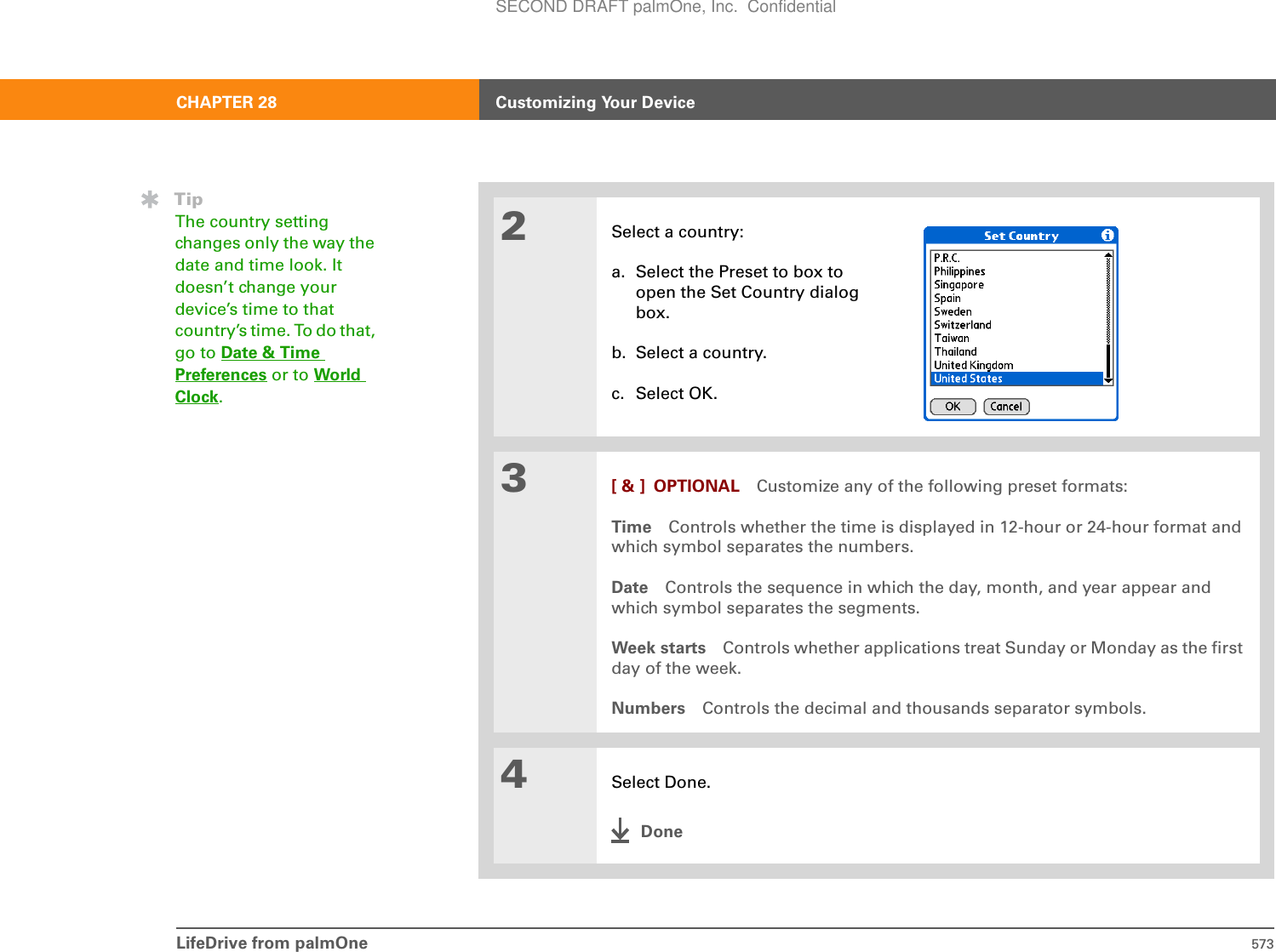 LifeDrive from palmOne 573CHAPTER 28 Customizing Your Device2Select a country:a. Select the Preset to box to open the Set Country dialog box.b. Select a country.c. Select OK.3[ &amp; ] OPTIONAL Customize any of the following preset formats:Time Controls whether the time is displayed in 12-hour or 24-hour format and which symbol separates the numbers.Date Controls the sequence in which the day, month, and year appear and which symbol separates the segments.Week starts Controls whether applications treat Sunday or Monday as the first day of the week.Numbers Controls the decimal and thousands separator symbols.4Select Done.DoneTipThe country setting changes only the way the date and time look. It doesn’t change your device’s time to that country’s time. To do that, go to Date &amp; Time Preferences or to World Clock.SECOND DRAFT palmOne, Inc.  Confidential