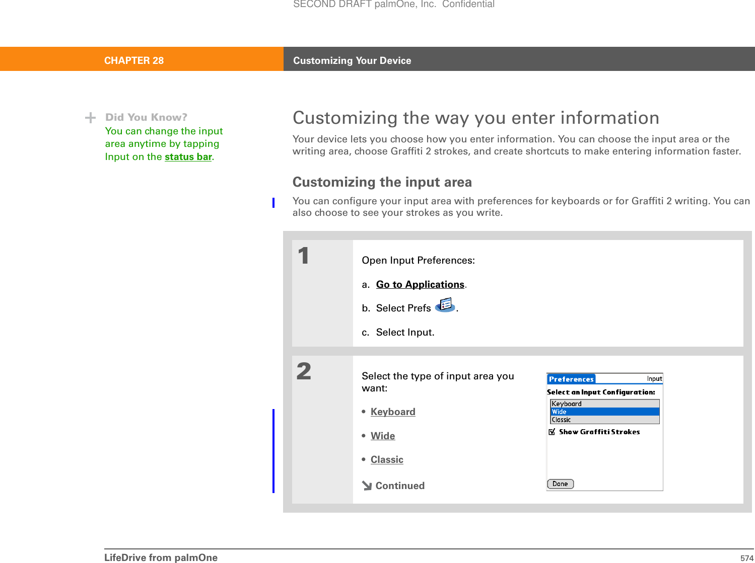 LifeDrive from palmOne 574CHAPTER 28 Customizing Your DeviceCustomizing the way you enter informationYour device lets you choose how you enter information. You can choose the input area or the writing area, choose Graffiti 2 strokes, and create shortcuts to make entering information faster.Customizing the input areaYou can configure your input area with preferences for keyboards or for Graffiti 2 writing. You can also choose to see your strokes as you write.01Open Input Preferences:a. Go to Applications.b. Select Prefs  .c. Select Input.2Select the type of input area you want:•Keyboard•Wide•ClassicContinuedDid You Know?You can change the input area anytime by tapping Input on the status bar.SECOND DRAFT palmOne, Inc.  Confidential