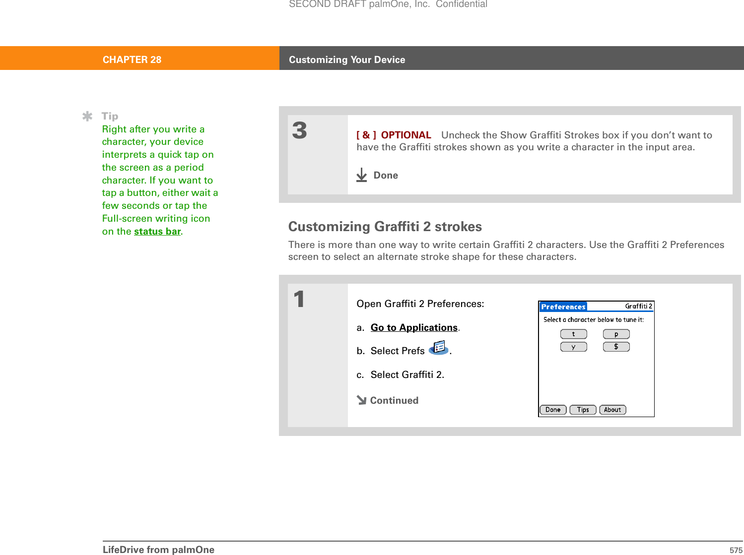 LifeDrive from palmOne 575CHAPTER 28 Customizing Your DeviceCustomizing Graffiti 2 strokesThere is more than one way to write certain Graffiti 2 characters. Use the Graffiti 2 Preferences screen to select an alternate stroke shape for these characters. 03[ &amp; ] OPTIONAL Uncheck the Show Graffiti Strokes box if you don’t want to have the Graffiti strokes shown as you write a character in the input area.Done1Open Graffiti 2 Preferences:a. Go to Applications.b. Select Prefs  .c. Select Graffiti 2.ContinuedTipRight after you write a character, your device interprets a quick tap on the screen as a period character. If you want to tap a button, either wait a few seconds or tap the Full-screen writing icon on the status bar.SECOND DRAFT palmOne, Inc.  Confidential
