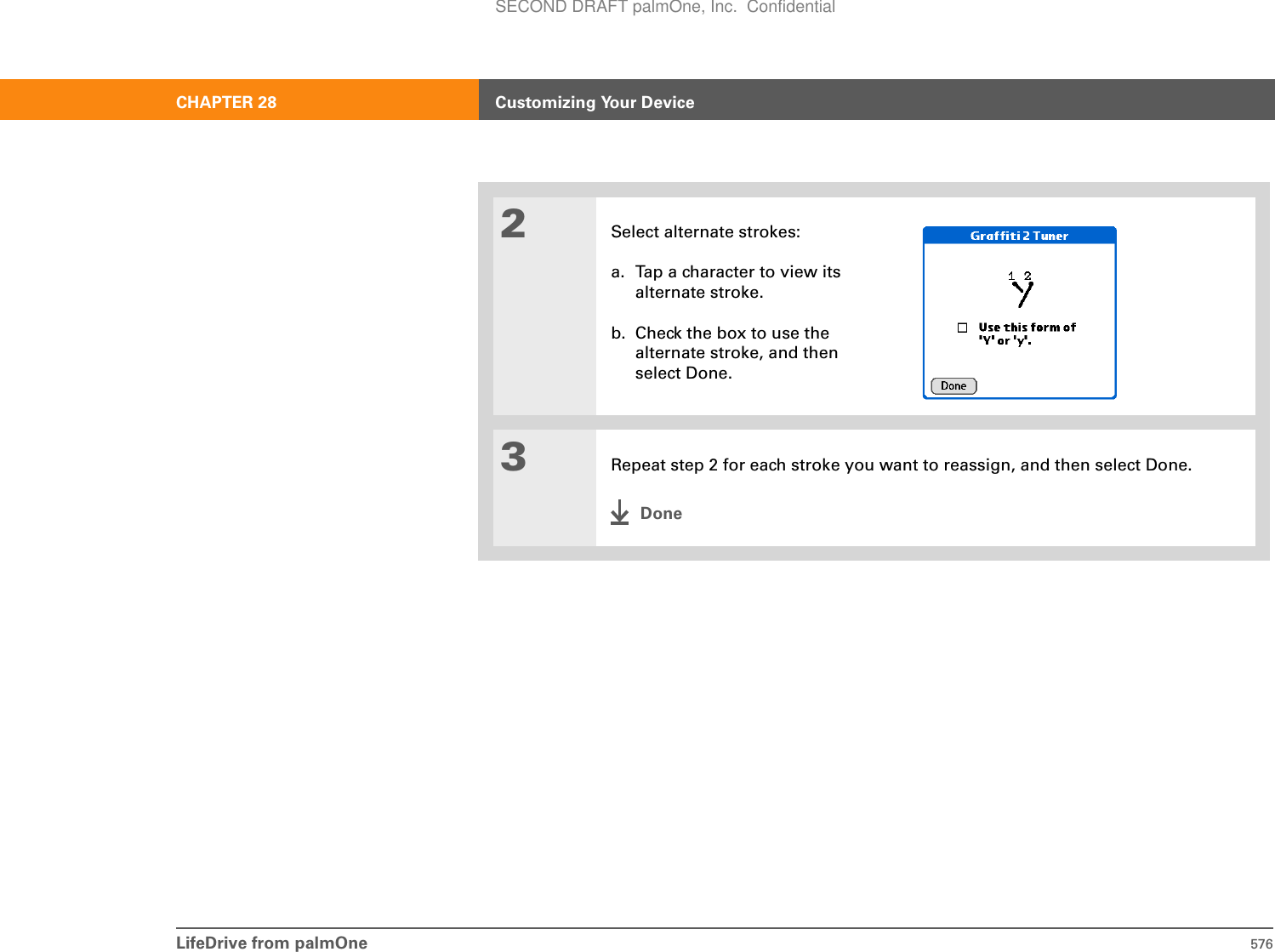 LifeDrive from palmOne 576CHAPTER 28 Customizing Your Device2Select alternate strokes:a. Tap a character to view its alternate stroke.b. Check the box to use the alternate stroke, and then select Done.3Repeat step 2 for each stroke you want to reassign, and then select Done.DoneSECOND DRAFT palmOne, Inc.  Confidential