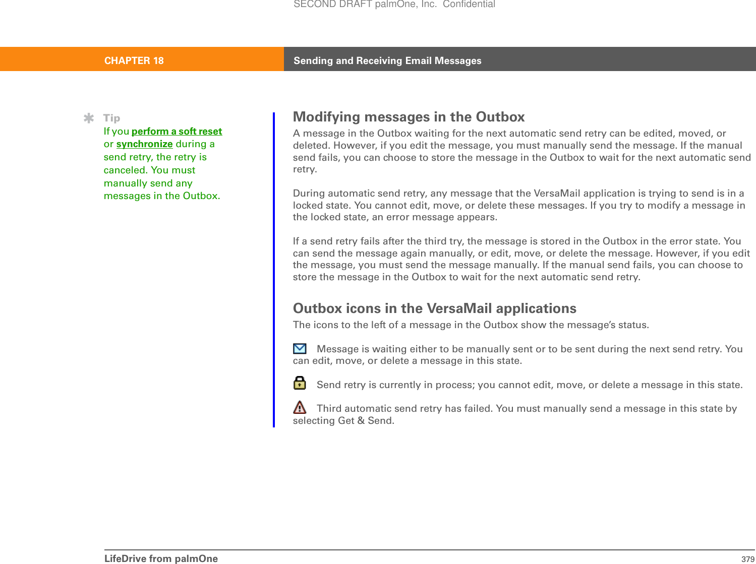 LifeDrive from palmOne 379CHAPTER 18 Sending and Receiving Email MessagesModifying messages in the OutboxA message in the Outbox waiting for the next automatic send retry can be edited, moved, or deleted. However, if you edit the message, you must manually send the message. If the manual send fails, you can choose to store the message in the Outbox to wait for the next automatic send retry. During automatic send retry, any message that the VersaMail application is trying to send is in a locked state. You cannot edit, move, or delete these messages. If you try to modify a message in the locked state, an error message appears.If a send retry fails after the third try, the message is stored in the Outbox in the error state. You can send the message again manually, or edit, move, or delete the message. However, if you edit the message, you must send the message manually. If the manual send fails, you can choose to store the message in the Outbox to wait for the next automatic send retry.Outbox icons in the VersaMail applicationsThe icons to the left of a message in the Outbox show the message’s status.Message is waiting either to be manually sent or to be sent during the next send retry. You can edit, move, or delete a message in this state.Send retry is currently in process; you cannot edit, move, or delete a message in this state.Third automatic send retry has failed. You must manually send a message in this state by selecting Get &amp; Send.TipIf you perform a soft resetor synchronize during a send retry, the retry is canceled. You must manually send any messages in the Outbox.SECOND DRAFT palmOne, Inc.  Confidential