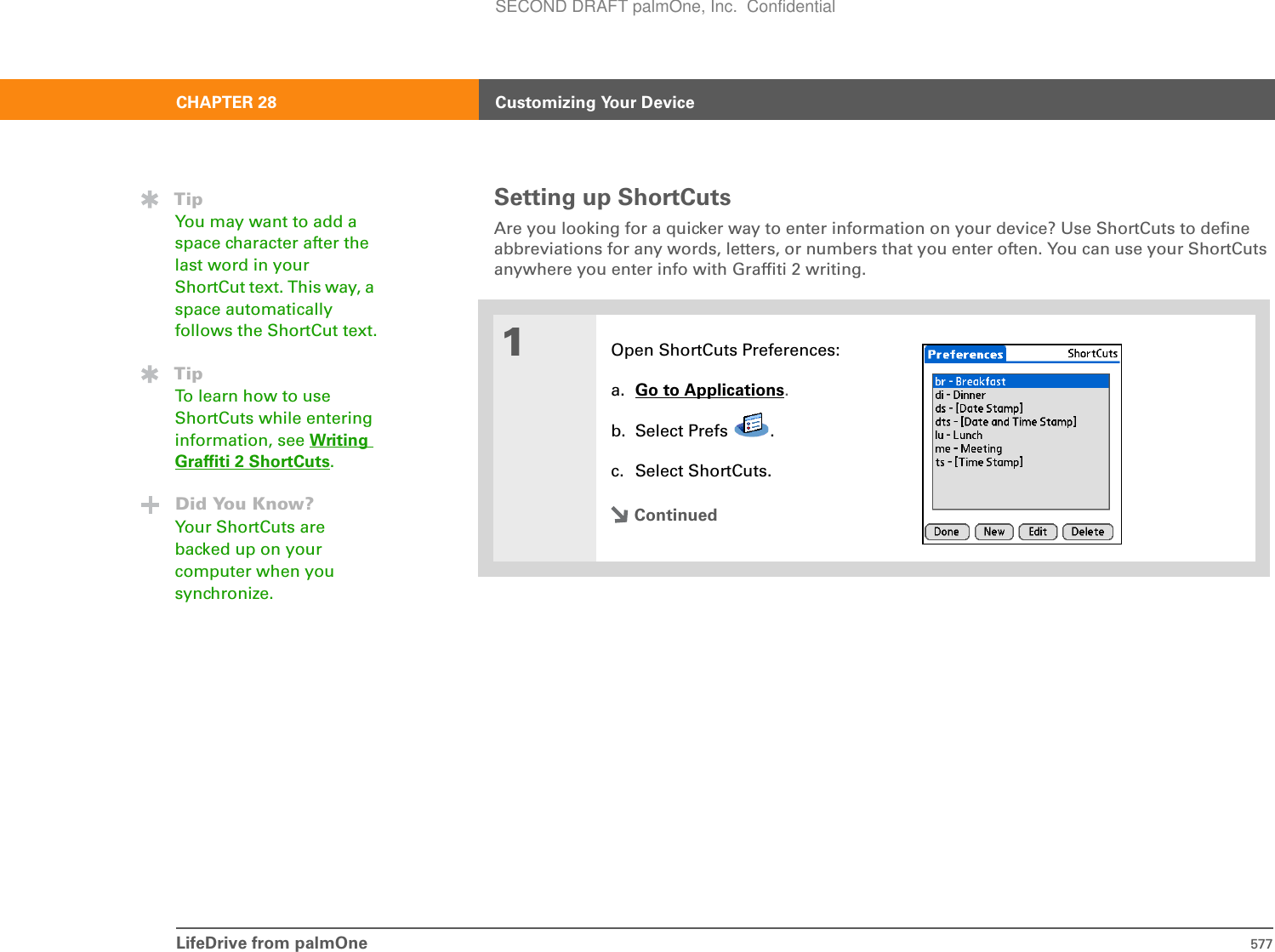 LifeDrive from palmOne 577CHAPTER 28 Customizing Your DeviceSetting up ShortCutsAre you looking for a quicker way to enter information on your device? Use ShortCuts to define abbreviations for any words, letters, or numbers that you enter often. You can use your ShortCuts anywhere you enter info with Graffiti 2 writing. 01Open ShortCuts Preferences:a. Go to Applications.b. Select Prefs  .c. Select ShortCuts.ContinuedTipYou may want to add a space character after the last word in your ShortCut text. This way, a space automatically follows the ShortCut text.TipTo learn how to use ShortCuts while entering information, see Writing Graffiti 2 ShortCuts.Did You Know?Your ShortCuts are backed up on your computer when you synchronize.SECOND DRAFT palmOne, Inc.  Confidential