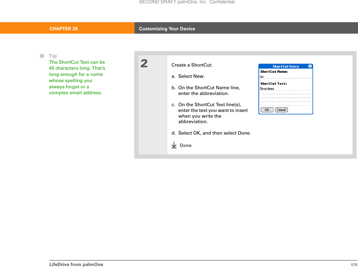 LifeDrive from palmOne 578CHAPTER 28 Customizing Your Device2Create a ShortCut:a. Select New.b. On the ShortCut Name line, enter the abbreviation.c. On the ShortCut Text line(s), enter the text you want to insert when you write the abbreviation.d. Select OK, and then select Done.DoneTipThe ShortCut Text can be 45 characters long. That’s long enough for a name whose spelling you always forget or a complex email address.SECOND DRAFT palmOne, Inc.  Confidential