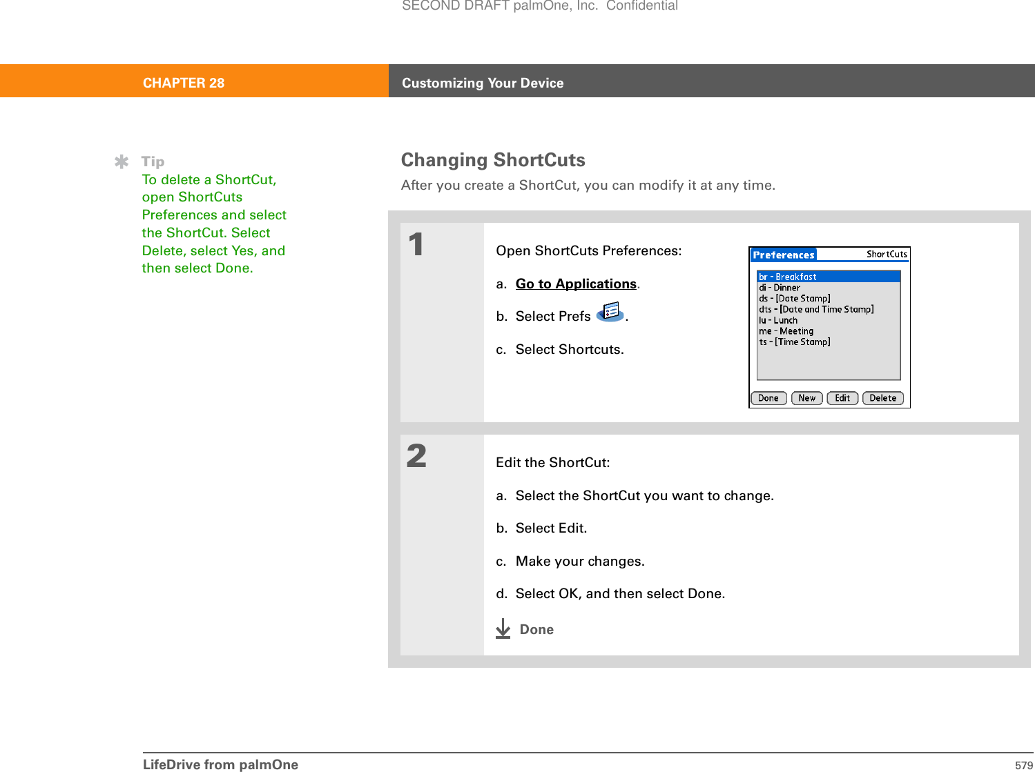 LifeDrive from palmOne 579CHAPTER 28 Customizing Your DeviceChanging ShortCutsAfter you create a ShortCut, you can modify it at any time.01Open ShortCuts Preferences:a. Go to Applications.b. Select Prefs  .c. Select Shortcuts.2Edit the ShortCut:a. Select the ShortCut you want to change.b. Select Edit.c. Make your changes.d. Select OK, and then select Done.DoneTipTo delete a ShortCut, open ShortCuts Preferences and select the ShortCut. Select Delete, select Yes, and then select Done.SECOND DRAFT palmOne, Inc.  Confidential