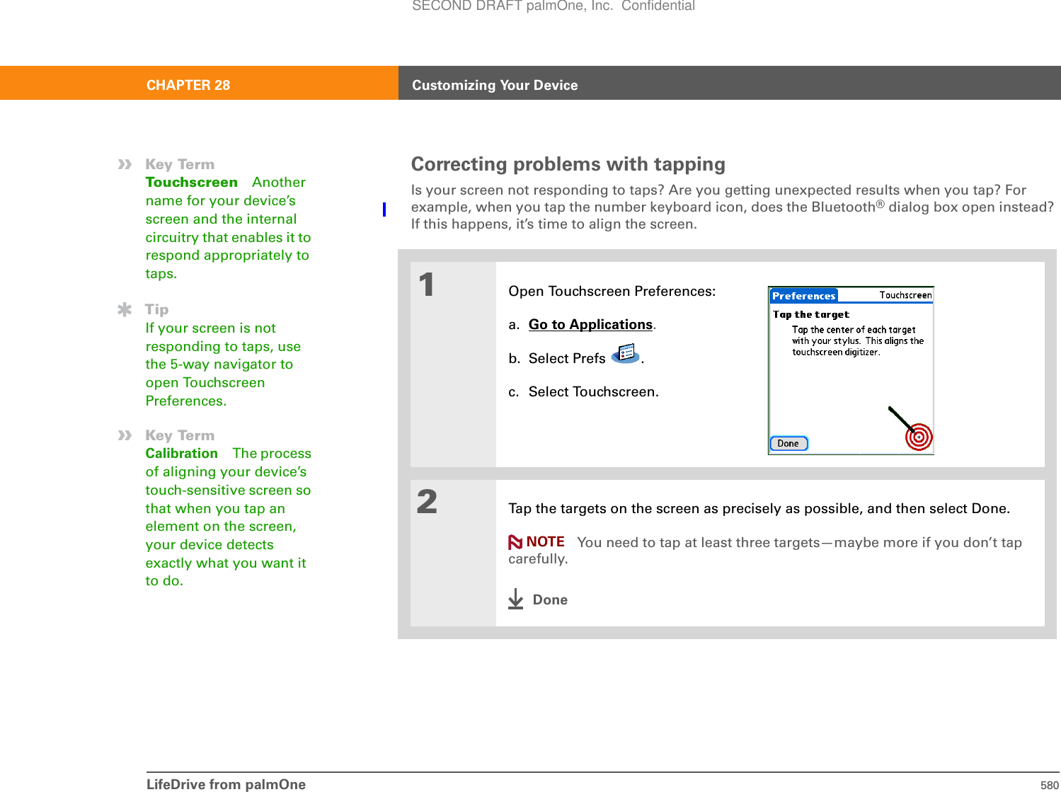 LifeDrive from palmOne 580CHAPTER 28 Customizing Your DeviceCorrecting problems with tappingIs your screen not responding to taps? Are you getting unexpected results when you tap? For example, when you tap the number keyboard icon, does the Bluetooth® dialog box open instead? If this happens, it’s time to align the screen. 01Open Touchscreen Preferences:a. Go to Applications.b. Select Prefs  .c. Select Touchscreen.2Tap the targets on the screen as precisely as possible, and then select Done.You need to tap at least three targets—maybe more if you don’t tap carefully.Done»Key TermTouchscreen Another name for your device’s screen and the internal circuitry that enables it to respond appropriately to taps. TipIf your screen is not responding to taps, use the 5-way navigator to open Touchscreen Preferences.»Key TermCalibration The process of aligning your device’s touch-sensitive screen so that when you tap an element on the screen, your device detects exactly what you want it to do.NOTESECOND DRAFT palmOne, Inc.  Confidential