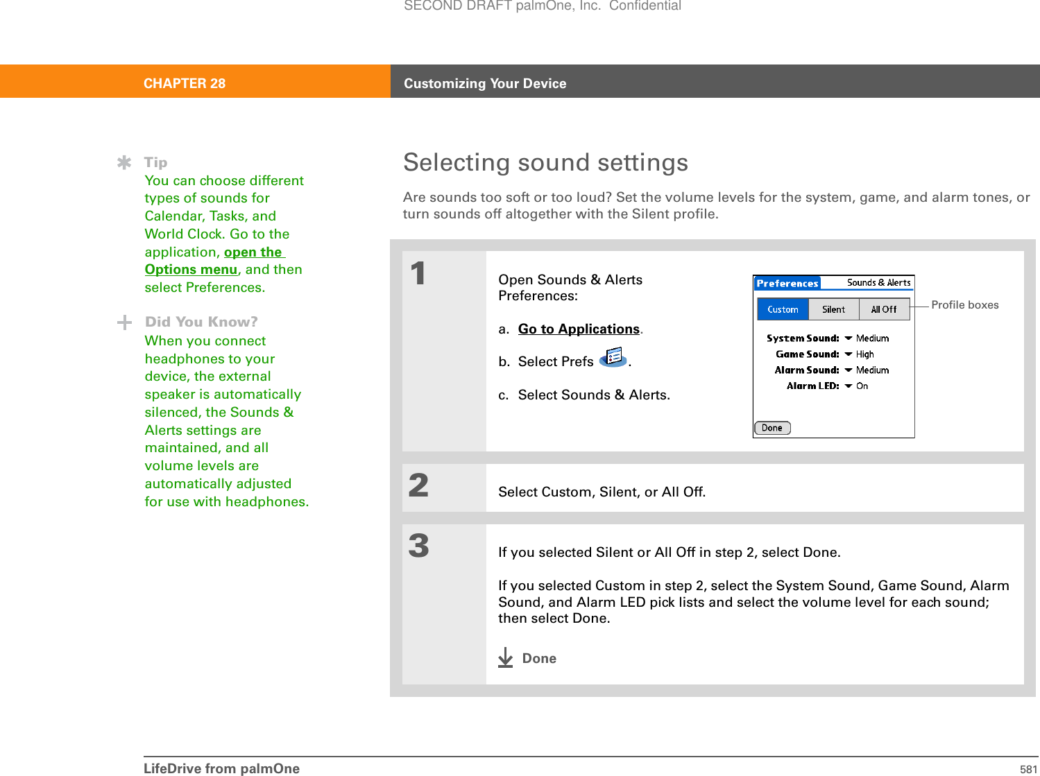 LifeDrive from palmOne 581CHAPTER 28 Customizing Your DeviceSelecting sound settingsAre sounds too soft or too loud? Set the volume levels for the system, game, and alarm tones, or turn sounds off altogether with the Silent profile. 001Open Sounds &amp; Alerts Preferences:a. Go to Applications.b. Select Prefs  .c. Select Sounds &amp; Alerts.2Select Custom, Silent, or All Off.3If you selected Silent or All Off in step 2, select Done.If you selected Custom in step 2, select the System Sound, Game Sound, Alarm Sound, and Alarm LED pick lists and select the volume level for each sound; then select Done. DoneTipYou can choose different types of sounds for Calendar, Tasks, and World Clock. Go to the application, open the Options menu, and then select Preferences.Did You Know?When you connect headphones to your device, the external speaker is automatically silenced, the Sounds &amp; Alerts settings are maintained, and all volume levels are automatically adjusted for use with headphones.Profile boxesSECOND DRAFT palmOne, Inc.  Confidential