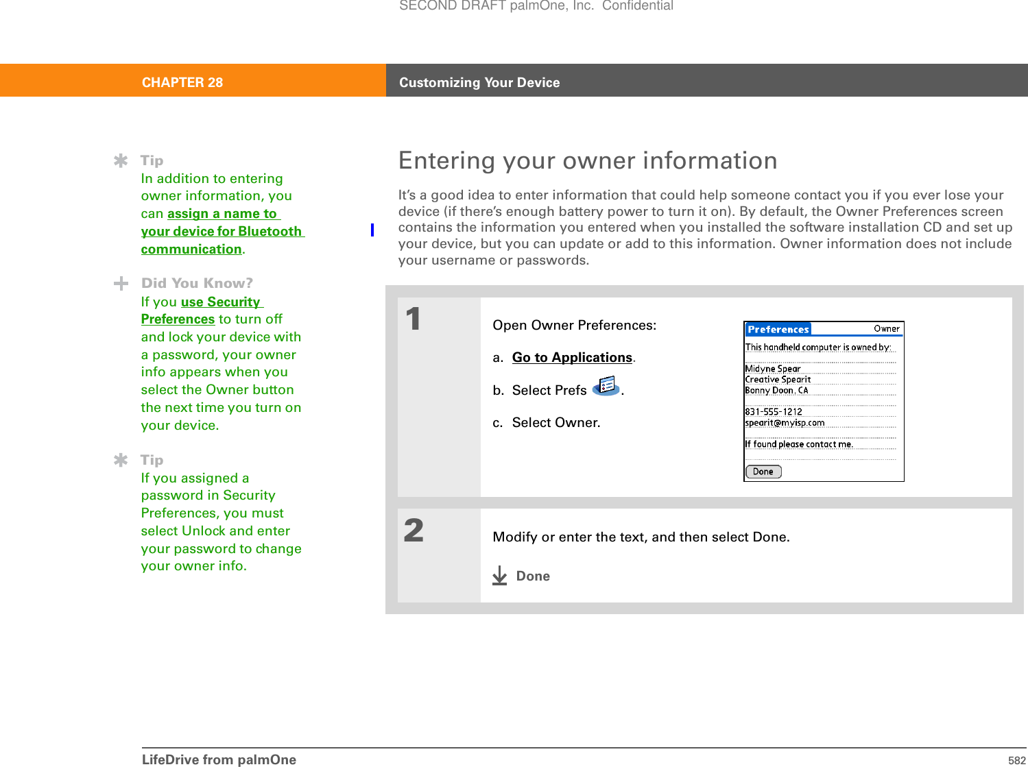 LifeDrive from palmOne 582CHAPTER 28 Customizing Your DeviceEntering your owner informationIt’s a good idea to enter information that could help someone contact you if you ever lose your device (if there’s enough battery power to turn it on). By default, the Owner Preferences screen contains the information you entered when you installed the software installation CD and set up your device, but you can update or add to this information. Owner information does not include your username or passwords.01Open Owner Preferences:a. Go to Applications.b. Select Prefs  .c. Select Owner.2Modify or enter the text, and then select Done.DoneTipIn addition to entering owner information, you can assign a name to your device for Bluetoothcommunication.Did You Know?If you use Security Preferences to turn off and lock your device with a password, your owner info appears when you select the Owner button the next time you turn on your device.TipIf you assigned a password in Security Preferences, you must select Unlock and enter your password to change your owner info. SECOND DRAFT palmOne, Inc.  Confidential