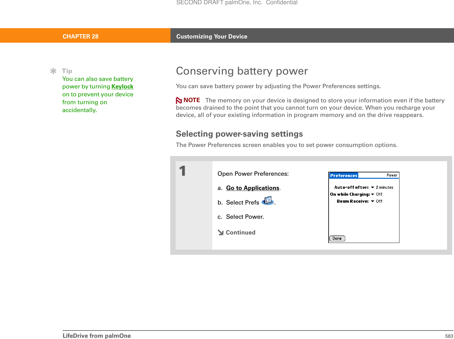 LifeDrive from palmOne 583CHAPTER 28 Customizing Your DeviceConserving battery powerYou can save battery power by adjusting the Power Preferences settings.The memory on your device is designed to store your information even if the battery becomes drained to the point that you cannot turn on your device. When you recharge your device, all of your existing information in program memory and on the drive reappears.Selecting power-saving settingsThe Power Preferences screen enables you to set power consumption options. 01Open Power Preferences:a. Go to Applications.b. Select Prefs  .c. Select Power.ContinuedTipYou can also save battery power by turning Keylockon to prevent your device from turning on accidentally.NOTESECOND DRAFT palmOne, Inc.  Confidential