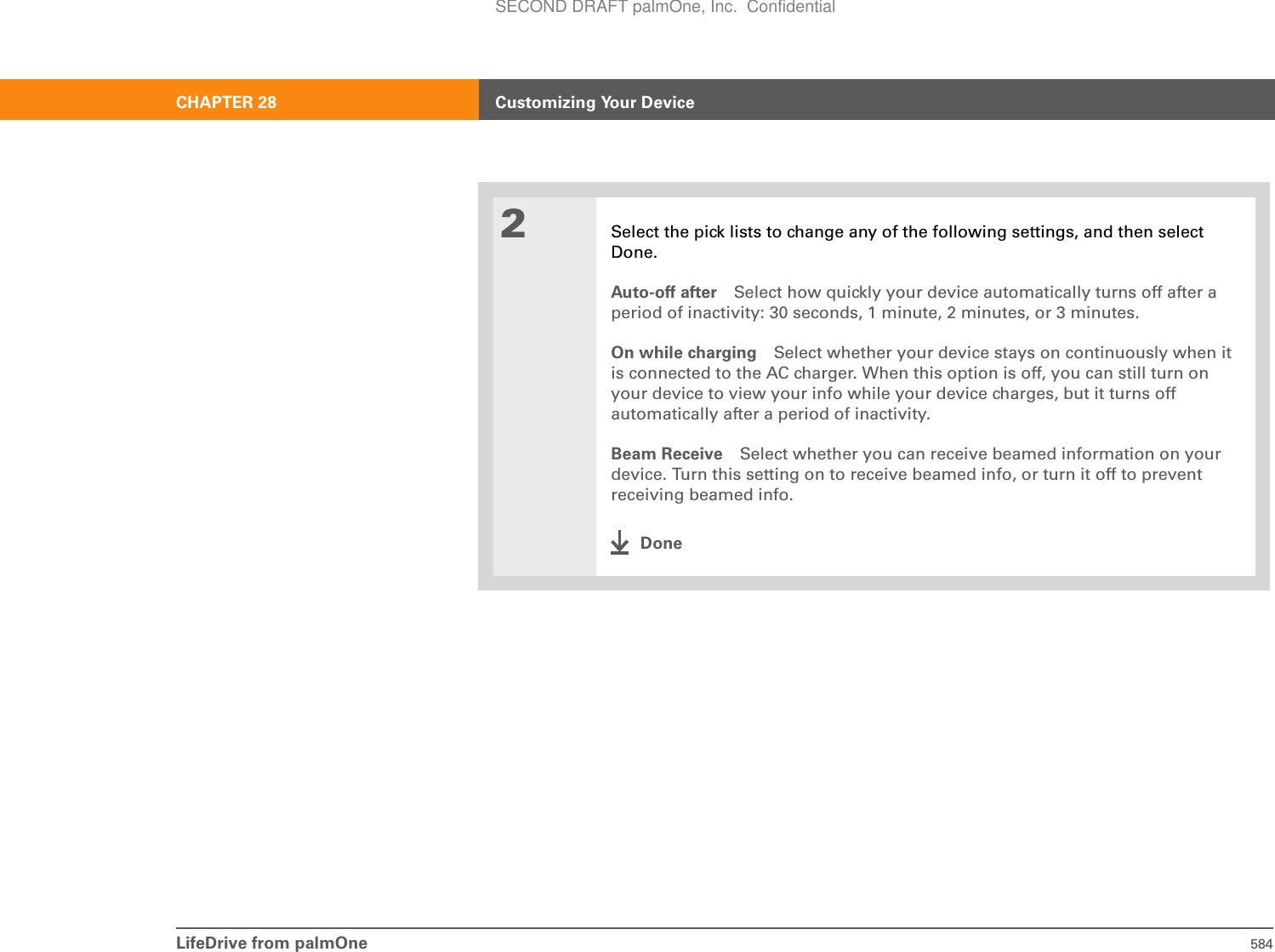 LifeDrive from palmOne 584CHAPTER 28 Customizing Your Device2Select the pick lists to change any of the following settings, and then select Done.Auto-off after Select how quickly your device automatically turns off after a period of inactivity: 30 seconds, 1 minute, 2 minutes, or 3 minutes.On while charging Select whether your device stays on continuously when it is connected to the AC charger. When this option is off, you can still turn on your device to view your info while your device charges, but it turns off automatically after a period of inactivity.Beam Receive Select whether you can receive beamed information on your device. Turn this setting on to receive beamed info, or turn it off to prevent receiving beamed info.DoneSECOND DRAFT palmOne, Inc.  Confidential