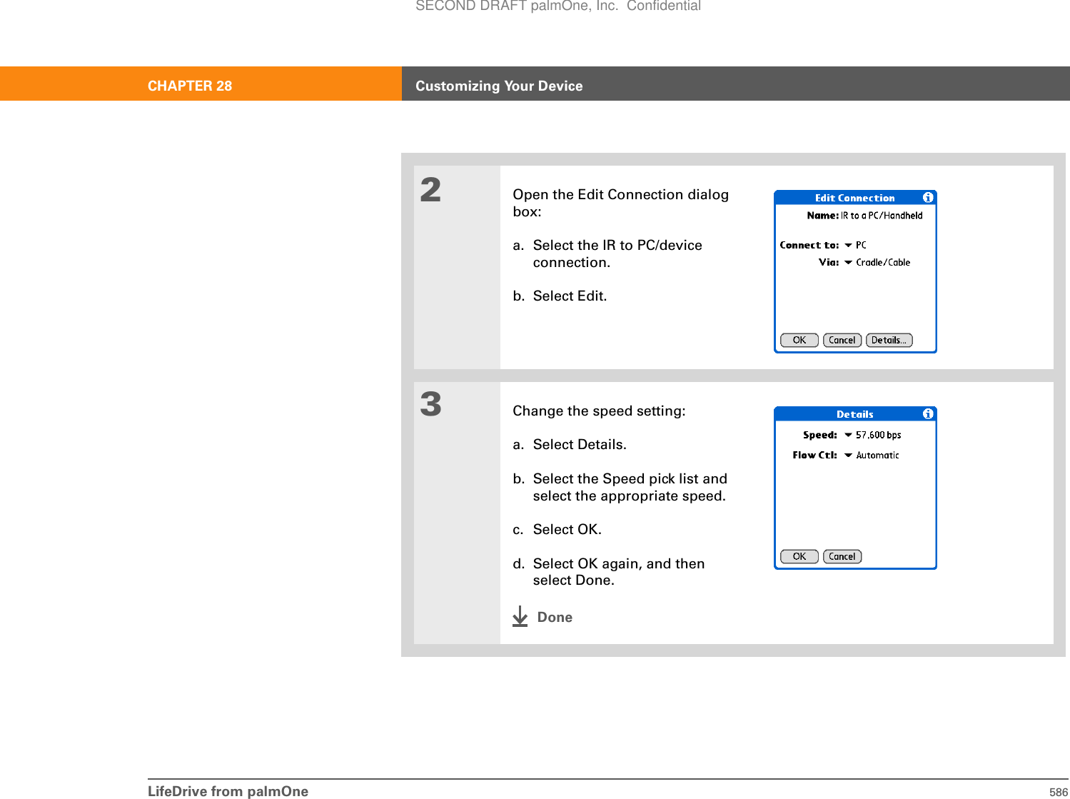 LifeDrive from palmOne 586CHAPTER 28 Customizing Your Device2Open the Edit Connection dialog box:a. Select the IR to PC/device connection.b. Select Edit.3Change the speed setting:a. Select Details.b. Select the Speed pick list and select the appropriate speed.c. Select OK.d. Select OK again, and then select Done.DoneSECOND DRAFT palmOne, Inc.  Confidential