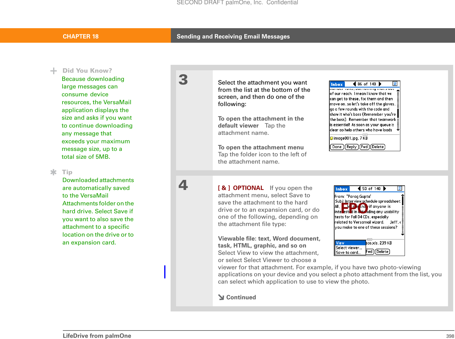 LifeDrive from palmOne 398CHAPTER 18 Sending and Receiving Email Messages3Select the attachment you want from the list at the bottom of the screen, and then do one of the following:To open the attachment in the default viewer Ta p t he  attachment name.To open the attachment menuTap the folder icon to the left of the attachment name.4[ &amp; ] OPTIONAL If you open theattachment menu, select Save tosave the attachment to the harddrive or to an expansion card, or doone of the following, depending onthe attachment file type:Viewable file: text, Word document,task, HTML, graphic, and so onSelect View to view the attachment,or select Select Viewer to choose aviewer for that attachment. For example, if you have two photo-viewing applications on your device and you select a photo attachment from the list, you can select which application to use to view the photo.ContinuedDid You Know?Because downloading large messages can consume device resources, the VersaMail application displays the size and asks if you want to continue downloading any message that exceeds your maximum message size, up to a total size of 5MB.TipDownloaded attachments are automatically saved to the VersaMail Attachments folder on the hard drive. Select Save if you want to also save the attachment to a specific location on the drive or to an expansion card.FPOSECOND DRAFT palmOne, Inc.  Confidential