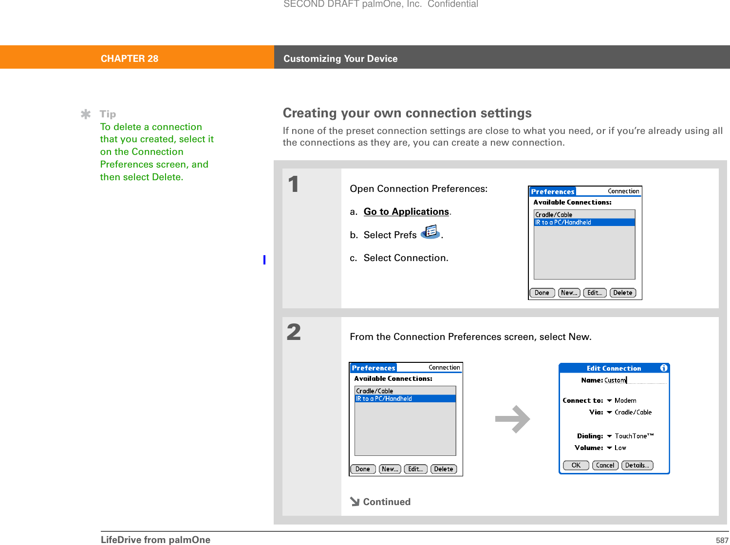 LifeDrive from palmOne 587CHAPTER 28 Customizing Your DeviceCreating your own connection settingsIf none of the preset connection settings are close to what you need, or if you’re already using all the connections as they are, you can create a new connection.01Open Connection Preferences:a. Go to Applications.b. Select Prefs  .c. Select Connection.2From the Connection Preferences screen, select New.ContinuedTipTo delete a connection that you created, select it on the Connection Preferences screen, and then select Delete. SECOND DRAFT palmOne, Inc.  Confidential