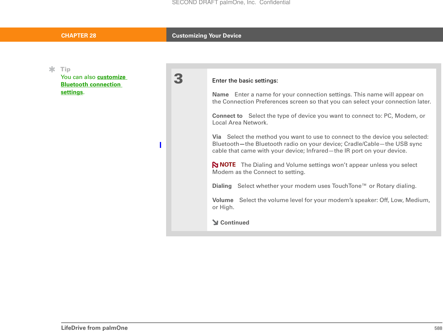 LifeDrive from palmOne 588CHAPTER 28 Customizing Your Device3Enter the basic settings:Name Enter a name for your connection settings. This name will appear on the Connection Preferences screen so that you can select your connection later.Connect to Select the type of device you want to connect to: PC, Modem, or Local Area Network.Via Select the method you want to use to connect to the device you selected: Bluetooth—the Bluetooth radio on your device; Cradle/Cable—the USB sync cable that came with your device; Infrared—the IR port on your device.The Dialing and Volume settings won’t appear unless you select Modem as the Connect to setting.Dialing Select whether your modem uses TouchTone™ or Rotary dialing.Volume Select the volume level for your modem’s speaker: Off, Low, Medium, or High.ContinuedTipYou can also customize Bluetooth connection settings.NOTESECOND DRAFT palmOne, Inc.  Confidential