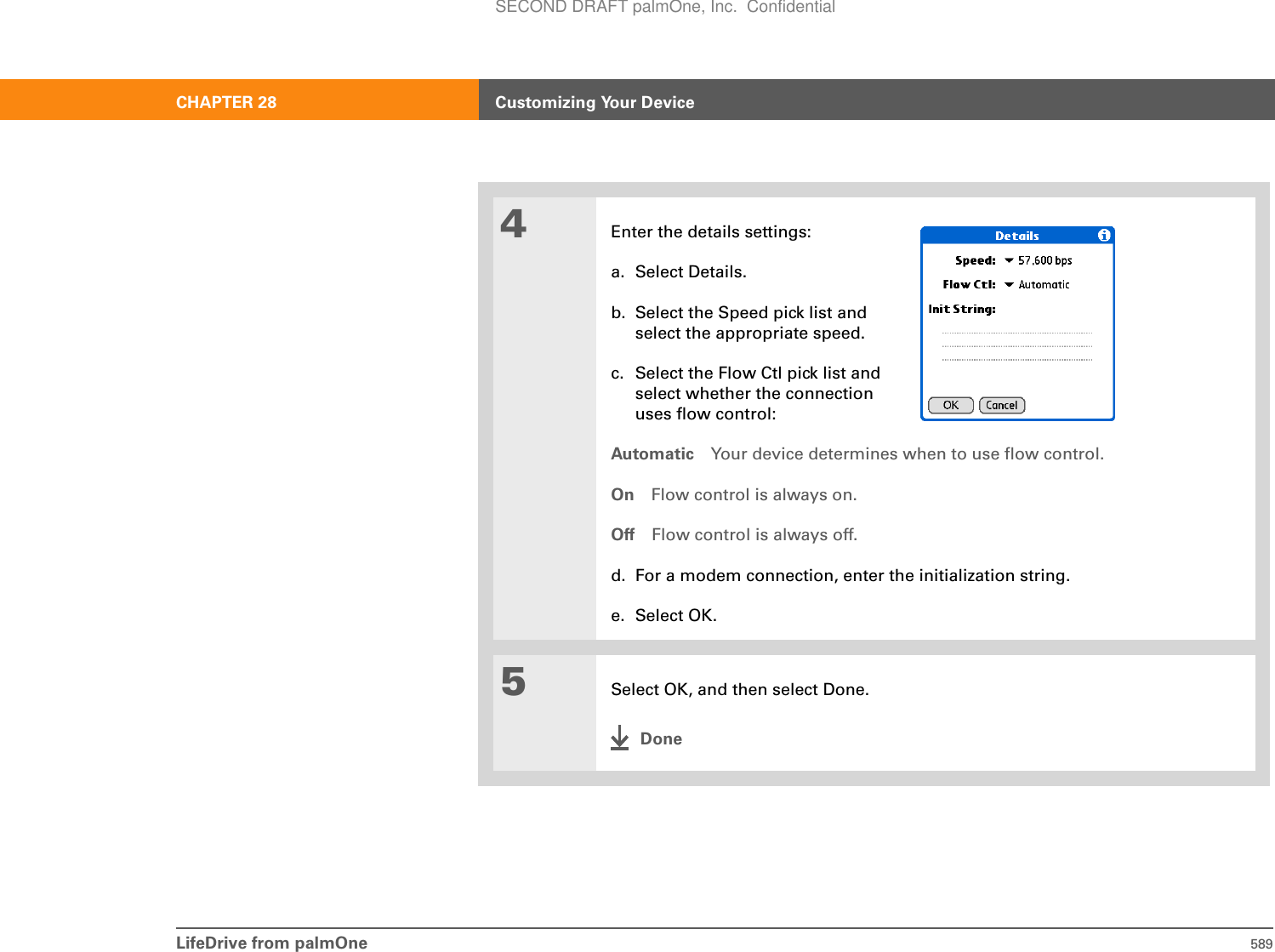 LifeDrive from palmOne 589CHAPTER 28 Customizing Your Device4Enter the details settings:a. Select Details.b. Select the Speed pick list and select the appropriate speed.c. Select the Flow Ctl pick list and select whether the connection uses flow control:Automatic Your device determines when to use flow control.On Flow control is always on.Off Flow control is always off.d. For a modem connection, enter the initialization string. e. Select OK.5Select OK, and then select Done.DoneSECOND DRAFT palmOne, Inc.  Confidential