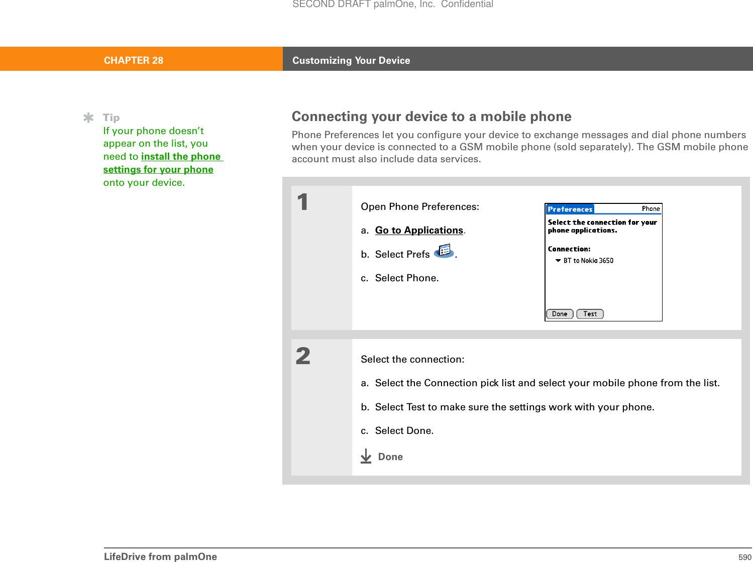 LifeDrive from palmOne 590CHAPTER 28 Customizing Your DeviceConnecting your device to a mobile phonePhone Preferences let you configure your device to exchange messages and dial phone numbers when your device is connected to a GSM mobile phone (sold separately). The GSM mobile phone account must also include data services.01Open Phone Preferences:a. Go to Applications.b. Select Prefs  .c. Select Phone.2Select the connection:a. Select the Connection pick list and select your mobile phone from the list.b. Select Test to make sure the settings work with your phone.c. Select Done.DoneTipIf your phone doesn’t appear on the list, you need to install the phone settings for your phoneonto your device.SECOND DRAFT palmOne, Inc.  Confidential