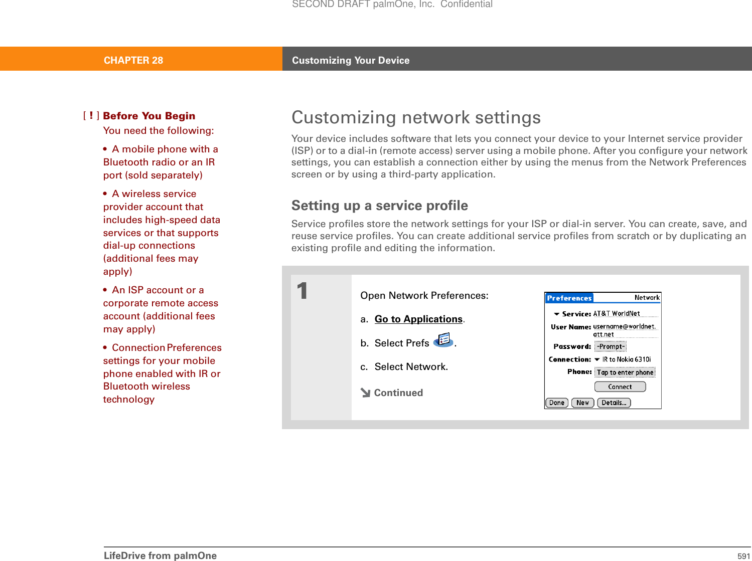 LifeDrive from palmOne 591CHAPTER 28 Customizing Your DeviceCustomizing network settingsYour device includes software that lets you connect your device to your Internet service provider (ISP) or to a dial-in (remote access) server using a mobile phone. After you configure your network settings, you can establish a connection either by using the menus from the Network Preferences screen or by using a third-party application. Setting up a service profileService profiles store the network settings for your ISP or dial-in server. You can create, save, and reuse service profiles. You can create additional service profiles from scratch or by duplicating an existing profile and editing the information.01Open Network Preferences:a. Go to Applications.b. Select Prefs  .c. Select Network.ContinuedBefore You Begin[!]You need the following:• A mobile phone with a Bluetooth radio or an IR port (sold separately)• A wireless service provider account that includes high-speed data services or that supports dial-up connections (additional fees may apply)• An ISP account or a corporate remote access account (additional fees may apply)• Connection Preferences settings for your mobile phone enabled with IR or Bluetooth wireless technologySECOND DRAFT palmOne, Inc.  Confidential