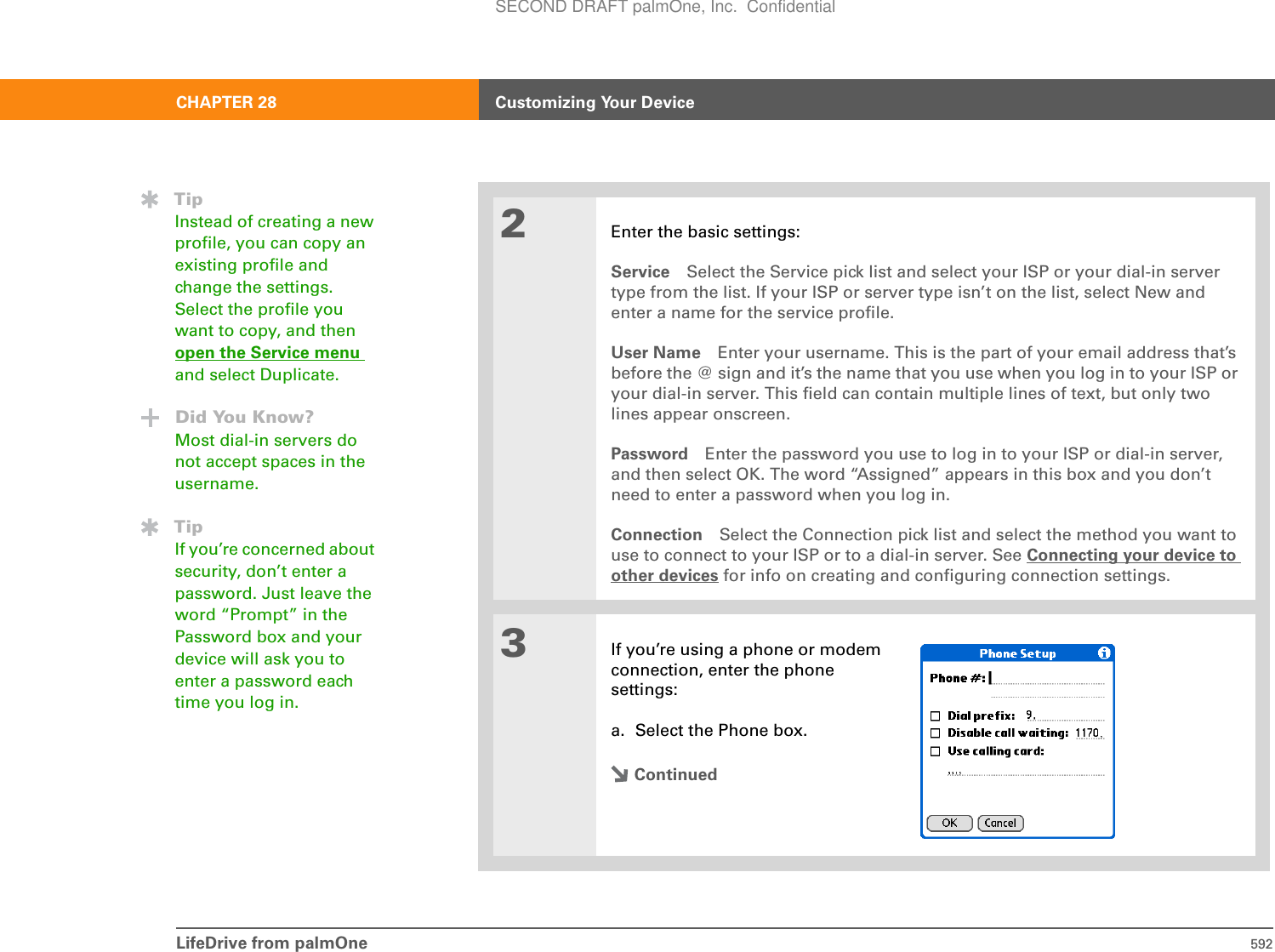 LifeDrive from palmOne 592CHAPTER 28 Customizing Your Device2Enter the basic settings:Service Select the Service pick list and select your ISP or your dial-in server type from the list. If your ISP or server type isn’t on the list, select New and enter a name for the service profile.User Name Enter your username. This is the part of your email address that’s before the @ sign and it’s the name that you use when you log in to your ISP or your dial-in server. This field can contain multiple lines of text, but only two lines appear onscreen.Password Enter the password you use to log in to your ISP or dial-in server, and then select OK. The word “Assigned” appears in this box and you don’t need to enter a password when you log in.Connection Select the Connection pick list and select the method you want to use to connect to your ISP or to a dial-in server. See Connecting your device to other devices for info on creating and configuring connection settings.3If you’re using a phone or modem connection, enter the phone settings:a. Select the Phone box.ContinuedTipInstead of creating a new profile, you can copy an existing profile and change the settings. Select the profile you want to copy, and then open the Service menu and select Duplicate. Did You Know?Most dial-in servers do not accept spaces in the username.TipIf you’re concerned about security, don’t enter a password. Just leave the word “Prompt” in the Password box and your device will ask you to enter a password each time you log in.SECOND DRAFT palmOne, Inc.  Confidential