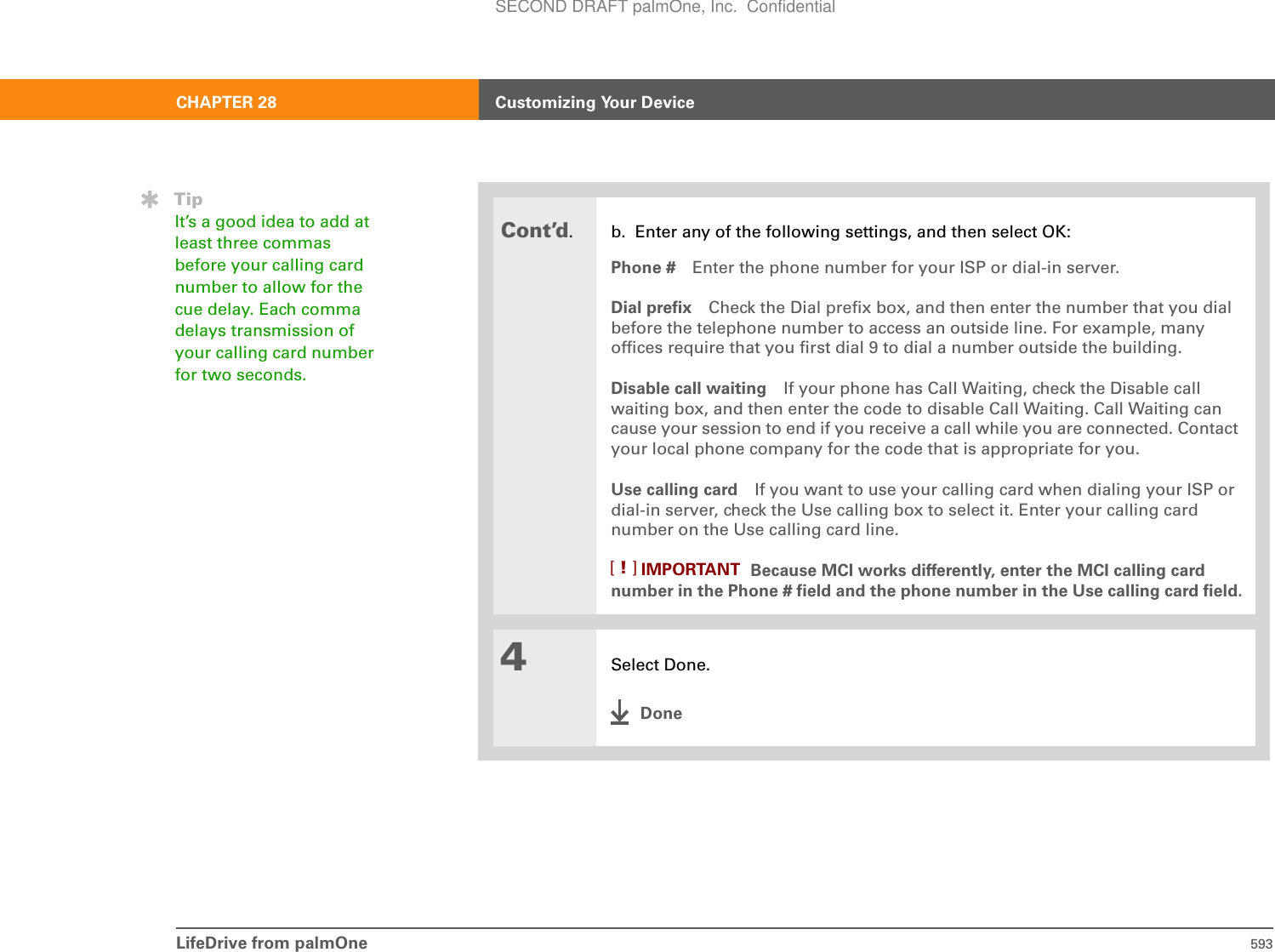 LifeDrive from palmOne 593CHAPTER 28 Customizing Your DeviceCont’d. b. Enter any of the following settings, and then select OK:Phone # Enter the phone number for your ISP or dial-in server.Dial prefix Check the Dial prefix box, and then enter the number that you dial before the telephone number to access an outside line. For example, many offices require that you first dial 9 to dial a number outside the building.Disable call waiting If your phone has Call Waiting, check the Disable call waiting box, and then enter the code to disable Call Waiting. Call Waiting can cause your session to end if you receive a call while you are connected. Contact your local phone company for the code that is appropriate for you. Use calling card If you want to use your calling card when dialing your ISP or dial-in server, check the Use calling box to select it. Enter your calling card number on the Use calling card line.Because MCI works differently, enter the MCI calling card number in the Phone # field and the phone number in the Use calling card field.4Select Done.DoneTipIt’s a good idea to add at least three commas before your calling card number to allow for the cue delay. Each comma delays transmission of your calling card number for two seconds.IMPORTANT[!]SECOND DRAFT palmOne, Inc.  Confidential