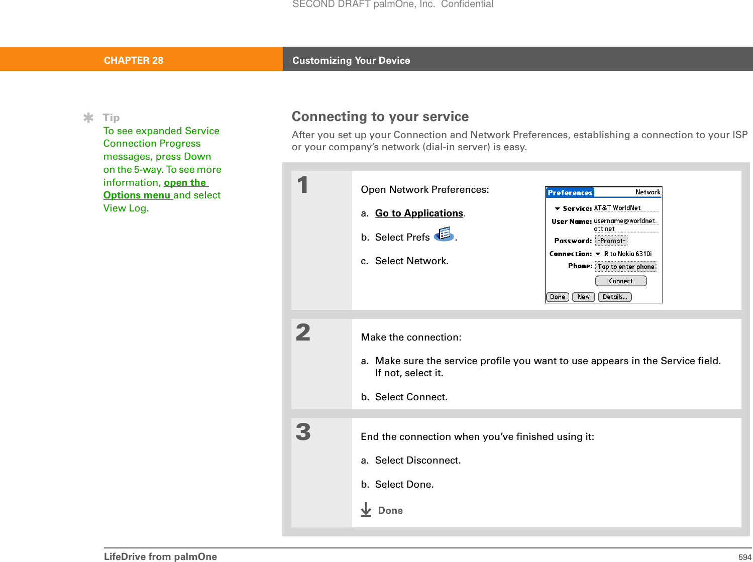 LifeDrive from palmOne 594CHAPTER 28 Customizing Your DeviceConnecting to your serviceAfter you set up your Connection and Network Preferences, establishing a connection to your ISP or your company’s network (dial-in server) is easy.01Open Network Preferences:a. Go to Applications.b. Select Prefs  .c. Select Network.2Make the connection:a. Make sure the service profile you want to use appears in the Service field. If not, select it.b. Select Connect.3End the connection when you’ve finished using it:a. Select Disconnect.b. Select Done.DoneTipTo see expanded Service Connection Progress messages, press Down on the 5-way. To see more information, open the Options menu and select View Log. SECOND DRAFT palmOne, Inc.  Confidential