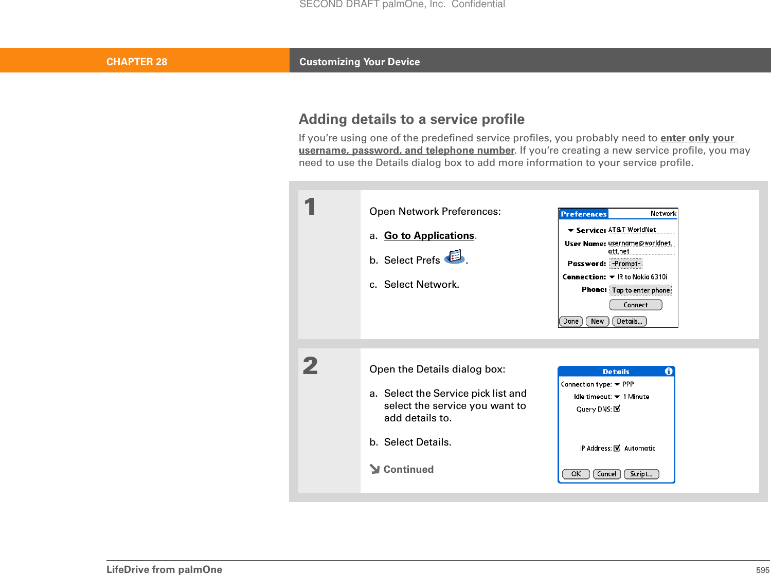 LifeDrive from palmOne 595CHAPTER 28 Customizing Your DeviceAdding details to a service profileIf you’re using one of the predefined service profiles, you probably need to enter only your username, password, and telephone number. If you’re creating a new service profile, you may need to use the Details dialog box to add more information to your service profile.01Open Network Preferences:a. Go to Applications.b. Select Prefs  .c. Select Network.2Open the Details dialog box:a. Select the Service pick list and select the service you want to add details to.b. Select Details.ContinuedSECOND DRAFT palmOne, Inc.  Confidential