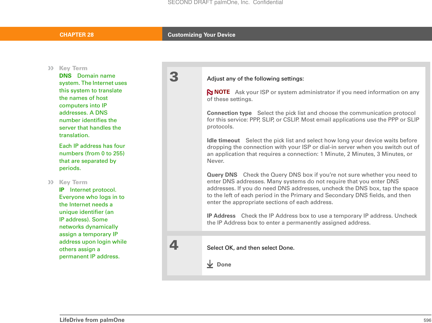 LifeDrive from palmOne 596CHAPTER 28 Customizing Your Device3Adjust any of the following settings:Ask your ISP or system administrator if you need information on any of these settings.Connection type Select the pick list and choose the communication protocol for this service: PPP, SLIP, or CSLIP. Most email applications use the PPP or SLIP protocols.Idle timeout Select the pick list and select how long your device waits before dropping the connection with your ISP or dial-in server when you switch out of an application that requires a connection: 1 Minute, 2 Minutes, 3 Minutes, or Never.Query DNS Check the Query DNS box if you’re not sure whether you need to enter DNS addresses. Many systems do not require that you enter DNS addresses. If you do need DNS addresses, uncheck the DNS box, tap the space to the left of each period in the Primary and Secondary DNS fields, and then enter the appropriate sections of each address.IP Address Check the IP Address box to use a temporary IP address. Uncheck the IP Address box to enter a permanently assigned address.4Select OK, and then select Done.Done»Key TermDNS Domain name system. The Internet uses this system to translate the names of host computers into IP addresses. A DNS number identifies the server that handles the translation.Each IP address has four numbers (from 0 to 255) that are separated by periods.»Key TermIP Internet protocol. Everyone who logs in to the Internet needs a unique identifier (an IP address). Some networks dynamically assign a temporary IP address upon login while others assign a permanent IP address.NOTESECOND DRAFT palmOne, Inc.  Confidential