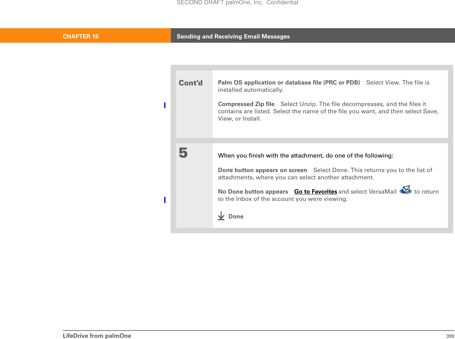 LifeDrive from palmOne 399CHAPTER 18 Sending and Receiving Email MessagesCont’dPalm OS application or database file (PRC or PDB) Select View. The file is installed automatically.Compressed Zip file Select Unzip. The file decompresses, and the files it contains are listed. Select the name of the file you want, and then select Save, View, or Install.5When you finish with the attachment, do one of the following:Done button appears on screen Select Done. This returns you to the list of attachments, where you can select another attachment.No Done button appears Go to Favorites and select VersaMail   to return to the Inbox of the account you were viewing.DoneSECOND DRAFT palmOne, Inc.  Confidential