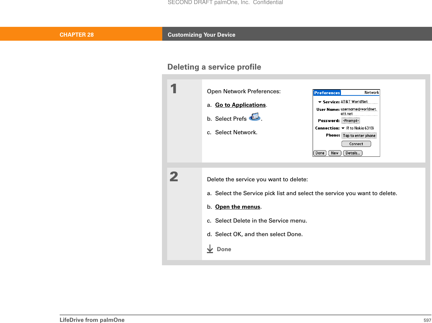 LifeDrive from palmOne 597CHAPTER 28 Customizing Your DeviceDeleting a service profile01Open Network Preferences:a. Go to Applications.b. Select Prefs  .c. Select Network.2Delete the service you want to delete:a. Select the Service pick list and select the service you want to delete.b. Open the menus.c. Select Delete in the Service menu.d. Select OK, and then select Done.DoneSECOND DRAFT palmOne, Inc.  Confidential