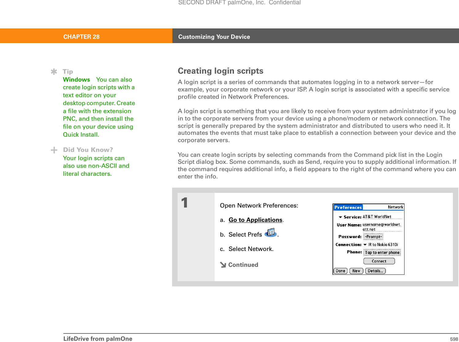 LifeDrive from palmOne 598CHAPTER 28 Customizing Your DeviceCreating login scriptsA login script is a series of commands that automates logging in to a network server—for example, your corporate network or your ISP. A login script is associated with a specific service profile created in Network Preferences.A login script is something that you are likely to receive from your system administrator if you log in to the corporate servers from your device using a phone/modem or network connection. The script is generally prepared by the system administrator and distributed to users who need it. It automates the events that must take place to establish a connection between your device and the corporate servers.You can create login scripts by selecting commands from the Command pick list in the Login Script dialog box. Some commands, such as Send, require you to supply additional information. If the command requires additional info, a field appears to the right of the command where you can enter the info. 01Open Network Preferences:a. Go to Applications.b. Select Prefs  .c. Select Network.ContinuedTipWindows You can also create login scripts with a text editor on your desktop computer. Create a file with the extension PNC, and then install the file on your device using Quick Install.Did You Know?Your login scripts can also use non-ASCII and literal characters.SECOND DRAFT palmOne, Inc.  Confidential