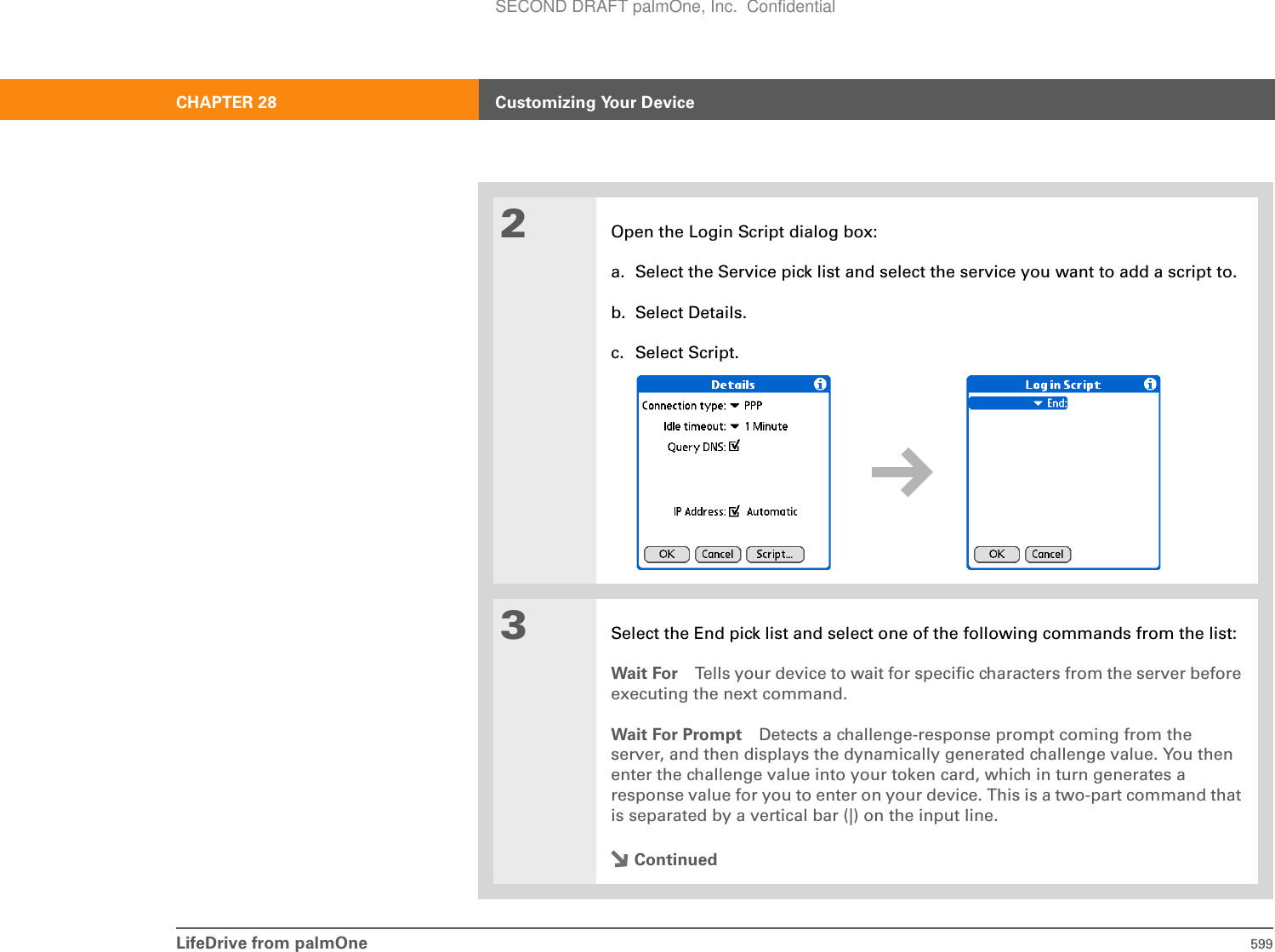 LifeDrive from palmOne 599CHAPTER 28 Customizing Your Device2Open the Login Script dialog box:a. Select the Service pick list and select the service you want to add a script to.b. Select Details.c. Select Script.3Select the End pick list and select one of the following commands from the list:Wait For Tells your device to wait for specific characters from the server before executing the next command.Wait For Prompt Detects a challenge-response prompt coming from the server, and then displays the dynamically generated challenge value. You then enter the challenge value into your token card, which in turn generates a response value for you to enter on your device. This is a two-part command that is separated by a vertical bar (|) on the input line.ContinuedSECOND DRAFT palmOne, Inc.  Confidential