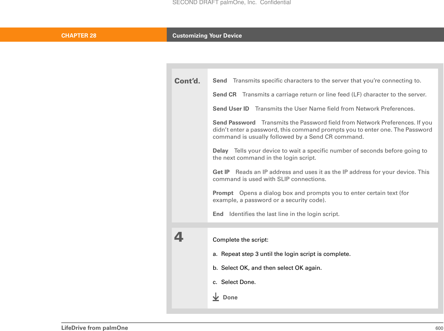LifeDrive from palmOne 600CHAPTER 28 Customizing Your DeviceCont’d.Send Transmits specific characters to the server that you’re connecting to.Send CR Transmits a carriage return or line feed (LF) character to the server.Send User ID Transmits the User Name field from Network Preferences.Send Password Transmits the Password field from Network Preferences. If you didn’t enter a password, this command prompts you to enter one. The Password command is usually followed by a Send CR command.Delay Tells your device to wait a specific number of seconds before going to the next command in the login script.Get IP Reads an IP address and uses it as the IP address for your device. This command is used with SLIP connections.Prompt Opens a dialog box and prompts you to enter certain text (for example, a password or a security code).End Identifies the last line in the login script.4Complete the script:a. Repeat step 3 until the login script is complete.b. Select OK, and then select OK again.c. Select Done.DoneSECOND DRAFT palmOne, Inc.  Confidential
