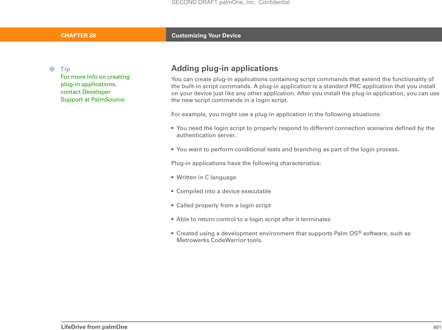LifeDrive from palmOne 601CHAPTER 28 Customizing Your DeviceAdding plug-in applicationsYou can create plug-in applications containing script commands that extend the functionality of the built-in script commands. A plug-in application is a standard PRC application that you install on your device just like any other application. After you install the plug-in application, you can use the new script commands in a login script.For example, you might use a plug-in application in the following situations:• You need the login script to properly respond to different connection scenarios defined by the authentication server. • You want to perform conditional tests and branching as part of the login process. Plug-in applications have the following characteristics:• Written in C language • Compiled into a device executable• Called properly from a login script• Able to return control to a login script after it terminates• Created using a development environment that supports Palm OS® software, such as Metrowerks CodeWarrior tools.TipFor more info on creating plug-in applications, contact Developer Support at PalmSource.SECOND DRAFT palmOne, Inc.  Confidential
