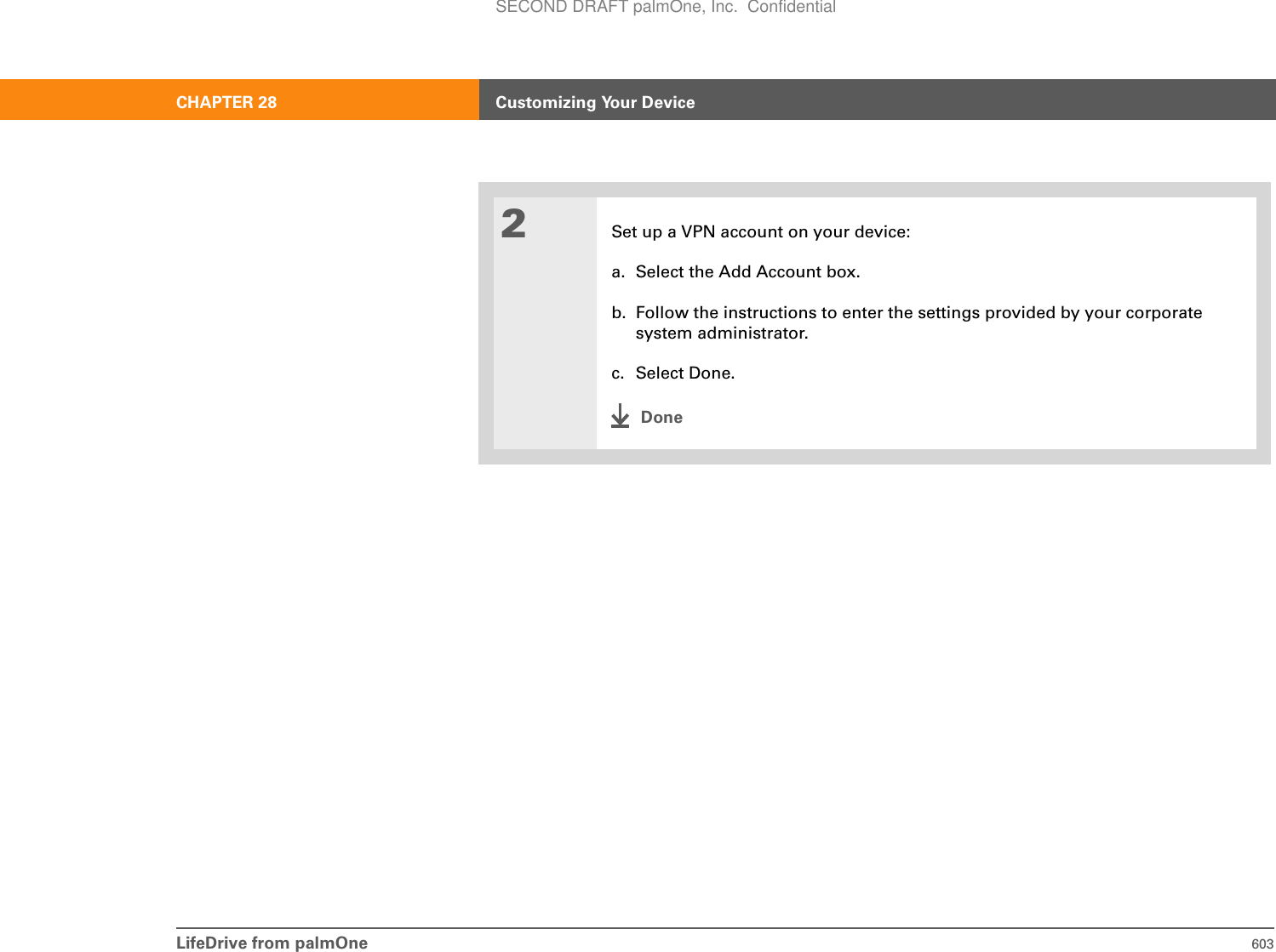 LifeDrive from palmOne 603CHAPTER 28 Customizing Your Device2Set up a VPN account on your device:a. Select the Add Account box.b. Follow the instructions to enter the settings provided by your corporate system administrator.c. Select Done.DoneSECOND DRAFT palmOne, Inc.  Confidential